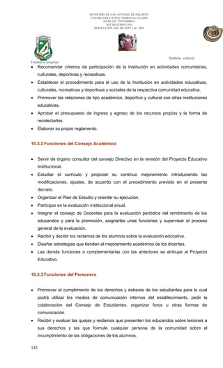 MUNICIPIO DE SAN ANTONIO DE PALMITO
                                CENTRO EDUCATIVO INDIGENA GUAIMI
                                        DANE N0. 270523000010
                                          NIT.N0.823005110-0
                                  RESOLUCION 2465 DE SEPT 3 de 2003




                                                                        Símbolo cultural
Estudiar es progresar
    Recomendar criterios de participación de la Institución en actividades comunitarias,
    culturales, deportivas y recreativas.
    Establecer el procedimiento para el uso de la Institución en actividades educativas,
    culturales, recreativas y deportivas y sociales de la respectiva comunidad educativa.
    Promover las relaciones de tipo académico, deportivo y cultural con otras instituciones
    educativas.
    Aprobar el presupuesto de ingreso y egreso de los recursos propios y la forma de
    recolectarlos.
    Elaborar su propio reglamento.


10.3.2 Funciones del Consejo Académico


    Servir de órgano consultor del consejo Directivo en la revisión del Proyecto Educativo
    Institucional.
    Estudiar el currículo y propiciar su continuo mejoramiento introduciendo las
    modificaciones, ajustes, de acuerdo con el procedimiento previsto en el presente
    decreto.
    Organizar el Plan de Estudio y orientar su ejecución.
    Participar en la evaluación institucional anual.
    Integrar el consejo de Docentes para la evaluación periódica del rendimiento de los
    educandos y para la promoción, asignarles unas funciones y supervisar el proceso
    general de la evaluación.
    Recibir y decidir los reclamos de los alumnos sobre la evaluación educativa.
    Diseñar estrategias que tiendan al mejoramiento académico de los dicentes.
    Las demás funciones o complementarias con las anteriores se atribuye al Proyecto
    Educativo.


10.3.3 Funciones del Personero


    Promover el cumplimiento de los derechos y deberes de los estudiantes para lo cual
    podrá utilizar los medios de comunicación internos del establecimiento, pedir la
    colaboración del Consejo de Estudiantes, organizar foros u otras formas de
    comunicación.
    Recibir y evaluar las quejas y reclamos que presenten los educandos sobre lesiones a
    sus derechos y las que formule cualquier persona de la comunidad sobre el
    incumplimiento de las obligaciones de los alumnos.

142
 