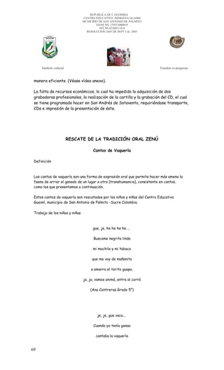 REPUBLICA DE C OLOMBIA
                                CENTRO EDUCATIVO INDIGENA GUAIMI
                                MUNICIPIO DE SAN ANTONIO DE PALMITO
                                        DANE N0. 270523000010
                                          NIT.N0.823005110-0
                                  RESOLUCION 2465 DE SEPT 3 de 2003




     Símbolo cultural                                                      Estudiar es progresar


 manera eficiente. (Véase vídeo anexo).

 La falta de recursos económicos, lo cual ha impedido la adquisición de dos
 grabadoras profesionales, la realización de la cartilla y la grabación del CD, el cual
 se tiene programado hacer en San Andrés de Sotavento, requiriéndose transporte,
 CDs e impresión de la presentación de éste.




                        RESCATE DE LA TRADICIÓN ORAL ZENÚ

                                      Cantos de Vaquería

 Definición



 Los cantos de vaquería son una forma de expresión oral que permite hacer más amena la
 faena de arriar el ganado de un lugar a otro (transhumancia), consistente en cantos,
 como los que presentamos a continuación.

 Estos cantos de vaquería son rescatados por los niños y niñas del Centro Educativo
 Guaimí, municipio de San Antonio de Palmito -Sucre Colombia.

 Trabajo de los niños y niñas



                                      gue, je, he he he he ...

                                      Buscame negrita linda

                                      mi mochila y mi tabaco

                                     que me voy de mañanita

                                     a amarra el torito guapo,

                                ja, ja, vamos animá, entra al corrá

                                    (Ana Contreras Grado 5°)




                                        je, je, gue vaca...

                                      Cuando yo tenía ganao

                                       cantaba la vaquería


69
 