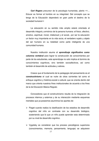 Carl Rogers precursor de la psicología humanista, planto <<…
Educar es formar al hombre en su integridad. Del concepto que se
tenga de la Educación dependerá en gran parte el destino de la
sociedad humana>>


     La educación en su sentido más amplio estará orientada al
desarrollo integral y armónico de la persona humana: el físico, afectivo,
emotivo, espiritual, moral, intelectual y el social., por ser la educación
un factor muy importante en la vida socia, el verdadero sujeto y objeto
del ser humano en su totalidad como parte inteligente de una
comunidad humana.


     Nuestra institución asume el aprendizaje significativo como
columna vertebral para lograr la construcción de conocimientos por
parte de los estudiantes, este aprendizaje no solo implica el dominio de
conocimientos cognitivos, sino también socioafectivos, así como
también el desarrollo de actitudes y valores.


     Creeos que el fundamento de la pedagogía del pensamiento es el
constructivismo el cual se nutre de otras corrientes tal como el
enfoque cognitivo y histórico-social o cultural, que se orienta dentro del
marco que orienta nuestros fines institucionales de acuerdo a los fines
de la de Educación Básica Regular.


     Conocedores que el constructivismo resulta de la integración de
procesos internos y externos y de su interacción mediante esquemas
mentales que ya poseemos asumimos los aportes de:


 Piaget cuando realizo la clasificación de los estadios de desarrollo
   cognitivo del niño en contraste con su desarrollo biológico,
   sosteniendo que lo que un niño puede aprender esta determinado
   por su nivel de desarrollo cognitivo.


 Vygotsky es considerar que los proceso psicológicos superiores
   (conocimientos, memoria, pensamiento, lenguaje) se adquieren
                           17
 