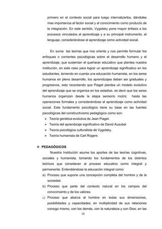 primero en el contexto social para luego internalizarlos, dándoles
     mas importancia al factor social y al conocimiento como producto de
     la integración. En este sentido, Vygotsky pone mayor énfasis a los
     procesos vinculados al aprendizaje y a su principal instrumento, el
     lenguaje, considerándose el aprendizaje como actividad social.


       En suma las teorías que nos orienta y nos permite formular los
  enfoques o corrientes psicológicas sobre el desarrollo humano y el
  aprendizaje, que sustentan el quehacer educativo que plantea nuestra
  institución, en este caso para lograr un aprendizaje significativo en los
  estudiantes, teniendo en cuenta una educación humanista, en los seres
  humanos en pleno desarrollo, los aprendizajes deben ser graduales y
  progresivos, esto recordando que Piaget plantea un modelo evolutivo
  del aprendizaje que se organiza en los estadios, es decir que los seres
  humanos organizan desde la etapa sensorio motriz              hasta las
  operaciones formales y considerándose el aprendizaje como actividad
  social. Este fundamento psicológico tiene su base en las fuentes
  psicológicas del constructivismo pedagógico como son:
    Teoría genética-evolutiva de Jean Piaget.
    Teoría del aprendizaje significativo de David Ausubel
    Teoría psicológica culturalista de Vygotsky.
    Teoría humanista de Carl Rogers


 PEDAGÓGICOS
       Nuestra Institución asume los aportes de las teorías cognitivas,
  sociales y humanista, tomando los fundamentos de los distintos
  teóricos que consideran al proceso educativo como integral y
  permanente. Entendiéndose la educación integral como:
  a) Proceso que supone una concepción completa del hombre y de la
     sociedad.
  b) Proceso que parte del contexto natural en los campos del
     conocimiento y de los valores.
  c) Proceso que abarca al hombre en todas sus dimensiones,
     posibilidades y capacidades; en multiplicidad de sus relaciones
     consigo mismo, con los demás, con la naturaleza y con Dios; en las
                             18
 