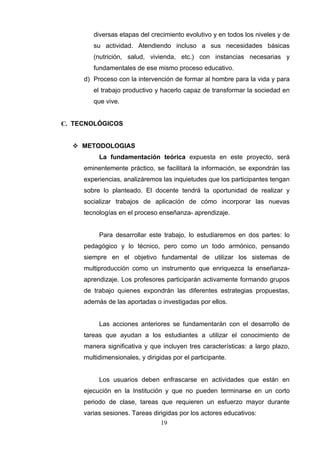 diversas etapas del crecimiento evolutivo y en todos los niveles y de
        su actividad. Atendiendo incluso a sus necesidades básicas
        (nutrición, salud, vivienda, etc.) con instancias necesarias y
        fundamentales de ese mismo proceso educativo.
     d) Proceso con la intervención de formar al hombre para la vida y para
        el trabajo productivo y hacerlo capaz de transformar la sociedad en
        que vive.


C. TECNOLÓGICOS


   METODOLOGIAS
          La fundamentación teórica expuesta en este proyecto, será
     eminentemente práctico, se facilitará la información, se expondrán las
     experiencias, analizáremos las inquietudes que los participantes tengan
     sobre lo planteado. El docente tendrá la oportunidad de realizar y
     socializar trabajos de aplicación de cómo incorporar las nuevas
     tecnologías en el proceso enseñanza- aprendizaje.


          Para desarrollar este trabajo, lo estudiaremos en dos partes: lo
     pedagógico y lo técnico, pero como un todo armónico, pensando
     siempre en el objetivo fundamental de utilizar los sistemas de
     multiproducción como un instrumento que enriquezca la enseñanza-
     aprendizaje. Los profesores participarán activamente formando grupos
     de trabajo quienes expondrán las diferentes estrategias propuestas,
     además de las aportadas o investigadas por ellos.


          Las acciones anteriores se fundamentarán con el desarrollo de
     tareas que ayudan a los estudiantes a utilizar el conocimiento de
     manera significativa y que incluyen tres características: a largo plazo,
     multidimensionales, y dirigidas por el participante.


          Los usuarios deben enfrascarse en actividades que están en
     ejecución en la Institución y que no pueden terminarse en un corto
     periodo de clase, tareas que requieren un esfuerzo mayor durante
     varias sesiones. Tareas dirigidas por los actores educativos:
                                 19
 