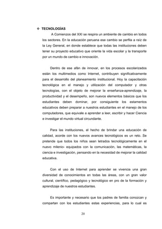  TECNOLOGÍAS
        A Comienzos del XXI se respira un ambiente de cambio en todos
  los sectores. En la educación peruana ese cambio se perfila a raíz de
  la Ley General, en donde establece que todas las instituciones deben
  tener su proyecto educativo que oriente la vida escolar y la transporte
  por un mundo de cambio e innovación.


       Dentro de ese afán de innovar, en los procesos escolarizados
  están los multimedios como Internet, contribuyen significativamente
  para el desarrollo del planeamiento institucional. Hoy la capacitación
  tecnológica en el manejo y utilización del computador y otras
  tecnologías, con el objeto de mejorar la enseñanza-aprendizaje, la
  productividad y el desempeño, son nuevos elementos básicos que los
  estudiantes   deben    dominar,   por   consiguiente   los   estamentos
  educativos deben preparar a nuestros estudiantes en el manejo de los
  computadores, que equivale a aprender a leer, escribir y hacer Ciencia
  e investigar el mundo virtual circundante.


       Para las instituciones, el hecho de brindar una educación de
  calidad, acorde con los nuevos avances tecnológicos es un reto. Se
  pretende que todos los niños sean letrados tecnológicamente en el
  nuevo milenio- equipados con la comunicación, las matemáticas, la
  ciencia e investigación, pensando en la necesidad de mejorar la calidad
  educativa.


       Con el uso de Internet para aprender se vivencia una gran
  diversidad de conocimientos en todas las áreas, con un gran valor
  cultural, científico, pedagógico y tecnológico en pro de la formación y
  aprendizaje de nuestros estudiantes.


       Es importante y necesario que los padres de familia conozcan y
  compartan con los estudiantes estas experiencias, para lo cual es


                             20
 