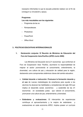 necesario informarles lo que la escuela pretende realizar con el fin de
             conseguir su vinculación y apoyo.


             Programas
             Los más rescatables son los siguientes
             -   Programas de las xo

             -   Rompecabezas

             -   Photoshow

             -   PowerPoint

             -   Office Word



3. POLÍTICAS EDUCATIVAS INTERNACIONALES


   1.       Declaración conjunta: IV Reunión de Ministros de Educación del
            Foro de Cooperación Asia-Pacifico (APEC-Junio 2008)


                 Los Ministros de Educación de la 21 economías que conforman el
        Foro de Cooperación Asia- Pacifico, asumieron la responsabilidad de
        mejorar el sector promoviendo el conocimiento, entendimiento, la
        diversidad, una cultura de paz y educación de calidad para la región,
        declarando como componentes sistémicos claves del cambio educativo:


        •    Calidad docente e instrucción: Promueve la formación docente y
             el uso de nuevas metodologías de enseñanza para ayudar a los
             alumnos ha alcanzar las habilidades y competencias del siglo XXI que
             implica el desarrollo social, económico         y sostenible de las 21
             economías       en sociedades justas      que valoran el conocimiento,
             promueven una cultura de paz, entendimiento y diversidad.


        •    Estándares       y   evaluaciones:   El   intercambio   de   experiencias
             contribuye al aprovechamiento y la mejora de estándares                y
             evaluaciones en cada economía APEC. Implica poseer un currículo

                                         21
 
