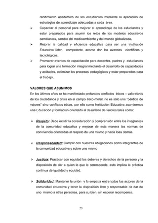 rendimiento académico de los estudiantes mediante la aplicación de
      estrategias de aprendizaje adecuadas a cada área.
     Capacitar al personal para mejorar el aprendizaje de los estudiantes y
      estar preparados para asumir los retos de los modelos educativos
      cambiantes, cambio del medioambiente y del mundo globalizado.
     Mejorar la calidad y eficiencia educativa para ser una Institución
      Educativa líder,   competente, acorde don los avances       científicos y
      tecnológicos.
     Promover eventos de capacitación para docentes, padres y estudiantes
      para lograr una formación integral mediante el desarrollo de capacidades
      y actitudes, optimizar los procesos pedagógicos y estar preparados para
      el trabajo.


VALORES QUE ASUMIMOS
En los últimos años se ha manifestado profundos conflictos éticos – valorativos
de los ciudadanos y crisis en el campo ético-moral, no es sólo una “pérdida de
valores” sino conflictos éticos, por ello como Institución Educativa asumiremos
una Educación y formación orientada al desarrollo de valores tales como:


 Respeto: Debe existir la consideración y comprensión entre los integrantes
    de la comunidad educativa y mejorar de esta manera las normas de
    convivencia orientadas al respeto de uno mismo y hacia loas demás.


 Responsabilidad: Cumplir con nuestras obligaciones como integrantes de
    la comunidad educativa y sobre uno mismo


 Justicia: Practicar con equidad los deberes y derechos de la persona y la
    disposición de dar a quien lo que le corresponde, esto implica la práctica
    continua de igualdad y equidad.


 Solidaridad: Mantener la unión y la empatía entre todos los actores de la
    comunidad educativa y tener la disposición libre y responsable de dar de
    uno mismo a otras personas, para su bien, sin esperar recompensa.



                                  23
 