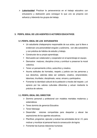  Laboriosidad: Practicar la perseverancia en el trabajo educativo con
      entusiasmo y dedicación para conseguir lo que uno se propone con
      esfuerzo y liderando los grupos de trabajo.




5. PERFIL IDEAL DE LOS AGENTES O ACTORES EDUCATIVOS


   5.1.PERFIL IDEAL DE LOS ESTUDIANTES
          Un estudiante chalapampino responsable de sus actos, que lo lleve a
           evidenciar una personalidad singular y autónoma, con alta autoestima
           y con práctica de hábitos de estudio y trabajo.
          Constructor de su propio aprendizaje.
          Demuestre ser colaborador y cooperador en el aprendizaje en equipo.
          Demostrar madurez, disciplina cívica y contribuir a preservar la moral
           colectiva.
          Tener un pensamiento crítico, autocrítico y creativo.
          Asuma actitudes de honradez, respeto y justicia con las personas y
           sus derechos, además debe ser solidario, creativo, emprendedor,
           laborioso, triunfador, disciplinado, veraz, sincero y participativo.
          Fomentar la identidad cultural de la población a través del respeto y el
           aprecio por los valores culturales diferentes y actuar mediante la
           práctica de valores.


   5.2. PERFIL IDEAL DEL DIRECTOR
        Dominio personal y profesional con modelos mentales modernos y
           sistemáticos
        Tener dominio de gerencia Educativa
        Tener liderazgo
        Desarrollar       visiones compartidas para despertar y elevar las
           aspiraciones de los agentes educativos.
        Planificar, programar, ejecutar y evaluar las actividades de la I. E. para
           motivar y movilizar al personal hacia la consecución de logros
        Fomentar las buenas relaciones humanas
                                       24
 