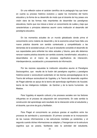 En una reflexión sobre el carácter científico de la pedagogía hay que tener
en cuenta su proceso histórico evolutivo y captar los momentos del hecho
educativo y la forma de su desarrollo de modo que el docente de hoy posea una
visión clara de las formas más importantes de desarrollar los paradigmas
educativos, hecho que nos induce a tener un conocimiento de cuáles y bajo que
características o principios debemos asumir como institución el desarrollo del
paradigma educativo.


     En los momentos actuales de un mundo globalizado donde prima el
conocimiento como materia de desarrollo y de la economía actual hace falta una
nueva práctica docente con sentido contextuado y compatibilizado a las
demandas de la sociedad actual, a fin que el estudiante consolide el desarrollo de
sus capacidades para enfrentar los retos actuales y futuros, para ello debemos
renovar nuestra práctica docente con sentido cociente, transformador, educativo y
desarrollados     en    el   marco     de    procesos     significativos   de    interacción,
interdependencia, socialización y procesamiento de información.


     Por las razones expuestas la institución educativa asume el Paradigma
Sociocognitivo, que resulta de la fusión del paradigma cognitivo y paradigma
histórico-social o sociocultural sustentado en las teorías psicopedagógicas de la
Teoría del enfoque sociocultural de Vygotsky y la Teoría del desarrollo cognitivo
de Piaget además se apoya de la teoría del aprendizaje significativo de Ausubel,
teoría de las inteligencia múltiples        de Gardner y de la teoría humanista           de
Maslow.


     Para Vygotsky el aspecto cultural y los procesos sociales son los factores
influyentes en el proceso de adquisición del conocimiento. En este sentido la
construcción del aprendizaje será resultado de la interacción entre el estudiante y
el docente, que sirve de guía y facilitador.


     Para Piaget el conocimiento se produce gracias al equilibrio entre los
procesos de asimilación y acomodación. El primero consiste en la incorporación
de las nuevas informaciones a las estructuras mentales ya existentes; y el
segundo cuando dichas informaciones se adaptan y 7reorganizan en la estructura
cognitiva   que    se    poseía,     facilitando   esto   la   actividad   del   estudiante,
                                            26
 
