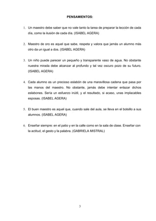 PENSAMIENTOS:


1. Un maestro debe saber que no vale tanto la tarea de preparar la lección de cada
   día, como la ilusión de cada día. (ISABEL AGERA)


2. Maestro de oro es aquel que sabe, respeta y valora que jamás un alumno más
   otro da un igual a dos. (ISABEL AGERA)


3. Un niño puede parecer un pequeño y transparente vaso de agua. No obstante
   nuestra mirada debe alcanzar al profundo y tal vez oscuro pozo de su futuro.
   (ISABEL AGERA)


4. Cada alumno es un precioso eslabón de una maravillosa cadena que pasa por
   las manos del maestro. No obstante, jamás debe intentar enlazar dichos
   eslabones. Sería un esfuerzo inútil, y el resultado, si acaso, unas implacables
   esposas. (ISABEL AGERA)


5. El buen maestro es aquel que, cuando sale del aula, se lleva en el bolsillo a sus
   alumnos. (ISABEL AGERA)


6. Enseñar siempre: en el patio y en la calle como en la sala de clase. Enseñar con
   la actitud, el gesto y la palabra. (GABRIELA MISTRAL)




                                       3
 
