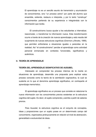 El aprendizaje no es un sencillo asunto de transmisión y acumulación
        de conocimientos, sino “un proceso activo” por parte del alumno que
        ensambla, extiende, restaura e interpreta, y por lo tanto “construye”
        conocimientos partiendo de su experiencia e integrándola con la
        información que recibe.


              El constructivismo busca ayudar a los estudiantes a internalizar,
        reacomodar, o transformar la información nueva. Esta transformación
        ocurre a través de la creación de nuevos aprendizajes y esto resulta del
        surgimiento de nuevas estructuras cognitivas (Grennon y Brooks, 1999),
        que permiten enfrentarse a situaciones iguales o parecidas en la
        realidad. Así “el constructivismo” percibe el aprendizaje como actividad
        personal      enmarcada   en        contextos   funcionales,   significativos   y
        auténticos.


D. TEORÍA DE APRENDIZAJE


  TEORÍA DEL APRENDIZAJE SIGNIFICATIVO DE AUSUBEL
         Interesado en comprender los proceso internos de la mente en
  situaciones de aprendizaje, desarrolla una propuesta para explicar estos
  proceso conocida como la teoría de la asimilación cognoscitiva, la cual se
  sustenta en lo que el denomina aprendizaje significativo, en contraparte al
  aprendizaje memorístico.


         El aprendizaje significativo es un proceso que consiste en relacionar la
  nueva información con los conocimientos previos existentes en la estructura
  cognitiva del sujeto. Es decir, el sujeto comprende y asimila a partir de saberes
  previos.


         Para Ausubel, la estructura cognitiva es el conjunto de conceptos,
  ideas y proposiciones que un sujeto posee en un determinado campo del
  conocimiento, organizados jerárquicamente en relación al nivel de abstracción,
  generalidad e exclusividad de ideas.



                                       30
 
