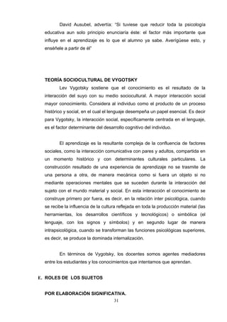 David Ausubel, advertía: “Si tuviese que reducir toda la psicología
  educativa aun solo principio enunciaría éste: el factor más importante que
  influye en el aprendizaje es lo que el alumno ya sabe. Averígüese esto, y
  enséñele a partir de él”




  TEORÍA SOCIOCULTURAL DE VYGOTSKY
         Lev Vygotsky sostiene que el conocimiento es el resultado de la
  interacción del suyo con su medio sociocultural. A mayor interacción social
  mayor conocimiento. Considera al individuo como el producto de un proceso
  histórico y social, en el cual el lenguaje desempeña un papel esencial. Es decir
  para Vygotsky, la interacción social, específicamente centrada en el lenguaje,
  es el factor determinante del desarrollo cognitivo del individuo.


         El aprendizaje es la resultante compleja de la confluencia de factores
  sociales, como la interacción comunicativa con pares y adultos, compartida en
  un momento histórico y con determinantes culturales particulares. La
  construcción resultado de una experiencia de aprendizaje no se trasmite de
  una persona a otra, de manera mecánica como si fuera un objeto si no
  mediante operaciones mentales que se suceden durante la interacción del
  sujeto con el mundo material y social. En esta interacción el conocimiento se
  construye primero por fuera, es decir, en la relación inter psicológica, cuando
  se recibe la influencia de la cultura reflejada en toda la producción material (las
  herramientas, los desarrollos científicos y tecnológicos) o simbólica (el
  lenguaje, con los signos y símbolos) y en segundo lugar de manera
  intrapsicológica, cuando se transforman las funciones psicológicas superiores,
  es decir, se produce la dominada internalización.


         En términos de Vygotsky, los docentes somos agentes mediadores
  entre los estudiantes y los conocimientos que intentamos que aprendan.


E. ROLES DE LOS SUJETOS


  POR ELABORACIÓN SIGNIFICATIVA.
                                     31
 