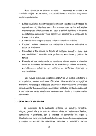 Para dinamizar el sistema educativo y emprender el rumbo a la
  formación integral del educando, consecuentemente es necesario adoptar las
  siguientes estrategias:


  •   En los estudiantes las estrategias deben estar basadas en actividades de
      aprendizajes significativos, como fundamento base de las estrategias
      metodológicas constructivistas; es decir el empleo oportuno y sostenido
      de estrategias cognitivas y meta cognitivas y sociafecivas y estrategias de
      trabajo cooperativo.
  •   Establecer metodologías acordes con el desarrollo del currículo
  •   Elaborar y aplicar programas que promuevan la formación axiológica en
      todos los estudiantes.
  •   Internalizar a los padres de familia el quehacer educativo como una
      responsabilidad compartida entre profesores, estudiantes y padres de
      familia
  •   Potenciar el mejoramiento de las relaciones interpersonales y laborales
      entre los diferentes estamentos de la institución y actores educativos,
      permitiéndonos actuar en un ambiente de confianza, sinceridad y
      responsabilidad.


         Las nuevas exigencias que plantea el DCN de un cambio en la teoría y
  en la práctica, nuestra Institución Educativa utilizará métodos pedagógicos
  modernos, metodologías didácticas dinámicas y métodos activos adecuadas
  para desarrollar las capacidades, contenidos y actitudes, centrados más en el
  aprendizaje que en las enseñanzas y que el centro de dicho proceso sea los
  estudiantes.


H. SISTEMA DE EVALUACIÓN


        La concepción de la evaluación pretende ser sumativa, formativa,
  integral, globalizada y en valores, además debe ser sistemática, flexible,
  permanente y pertinente, con la finalidad de comprobar los logros y
  dificultades que experimentan los estudiantes para tomar decisiones oportunas
  y mejorar su proceso de aprendizaje, entonces la evaluación de los

                                    33
 