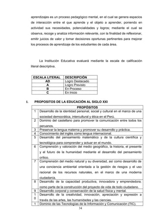 aprendizajes es un proceso pedagógico mental, en el cual se genera espacios
     de interacción entre el que aprende y el objeto a aprender, poniendo en
     actividad sus necesidades, potencialidades y logros; mediante el cual se
     observa, recoge y analiza información relevante, con la finalidad de reflexionar,
     emitir juicios de valor y tomar decisiones oportunas pertinentes para mejorar
     los procesos de aprendizaje de los estudiantes de cada área.




           La Institución Educativa evaluará mediante la escala de calificación
     literal descriptiva.


      ESCALA LITERAL          DESCRIPCIÓN
            AD                Logro Destacado
            A                 Logro Previsto
            B                 En Proceso
            C                 En Inicio

I.     PROPOSITOS DE LA EDUCACIÓN AL SIGLO XXI
                                       PROPÓSITOS
       1    Desarrollo de la identidad personal, social y cultural en el marco de una
            sociedad democrática, intercultural y ética en el Perú.
       2    Dominio del castellano para promover la comunicación entre todos los
            peruanos.
       3    Preservar la lengua materna y promover su desarrollo y práctica.
       4    Conocimiento del inglés como lengua internacional.
       5    Desarrollo del pensamiento matemático y de la cultura científica y
            tecnológica para comprender y actuar en el mundo.
       6    Comprensión y valoración del medio geográfico, la historia, el presente
            y el futuro de la humanidad mediante el desarrollo del pensamiento
            crítico.
       7    Comprensión del medio natural y su diversidad, así como desarrollo de
            una conciencia ambiental orientada a la gestión de riesgos y el uso
            racional de los recursos naturales, en el marco de una moderna
            ciudadanía.
       8    Desarrollo de la capacidad productiva, innovadora y emprendedora;
            como parte de la construcción del proyecto de vida de todo ciudadano.
       9    Desarrollo corporal y conservación de la salud física y mental.
       1    Desarrollo de la creatividad, innovación, apreciación y expresión a
       0
            través de las artes, las humanidades y las ciencias.
       1    Dominio de las Tecnologías de la Información y Comunicación (TIC).
                                        34
 