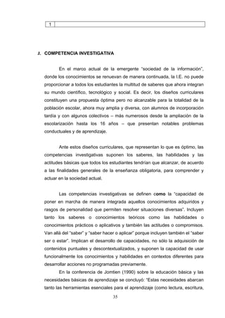 1




J. COMPETENCIA INVESTIGATIVA


         En el marco actual de la emergente “sociedad de la información”,
  donde los conocimientos se renuevan de manera continuada, la I.E. no puede
  proporcionar a todos los estudiantes la multitud de saberes que ahora integran
  su mundo científico, tecnológico y social. Es decir, los diseños curriculares
  constituyen una propuesta óptima pero no alcanzable para la totalidad de la
  población escolar, ahora muy amplia y diversa, con alumnos de incorporación
  tardía y con algunos colectivos – más numerosos desde la ampliación de la
  escolarización hasta los 16 años – que presentan notables problemas
  conductuales y de aprendizaje.


         Ante estos diseños curriculares, que representan lo que es óptimo, las
  competencias investigativas suponen los saberes, las habilidades y las
  actitudes básicas que todos los estudiantes tendrían que alcanzar, de acuerdo
  a las finalidades generales de la enseñanza obligatoria, para comprender y
  actuar en la sociedad actual.


         Las competencias investigativas se definen como la “capacidad de
  poner en marcha de manera integrada aquellos conocimientos adquiridos y
  rasgos de personalidad que permiten resolver situaciones diversas”. Incluyen
  tanto los saberes o conocimientos teóricos como las habilidades o
  conocimientos prácticos o aplicativos y también las actitudes o compromisos.
  Van allá del “saber” y “saber hacer o aplicar” porque incluyen también el “saber
  ser o estar”. Implican el desarrollo de capacidades, no sólo la adquisición de
  contenidos puntuales y descontextualizados, y suponen la capacidad de usar
  funcionalmente los conocimientos y habilidades en contextos diferentes para
  desarrollar acciones no programadas previamente.
         En la conferencia de Jomtien (1990) sobre la educación básica y las
  necesidades básicas de aprendizaje se concluyó: “Estas necesidades abarcan
  tanto las herramientas esenciales para el aprendizaje (como lectura, escritura,

                                    35
 