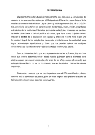 PRESENTACIÓN


       El presente Proyecto Educativo Institucional ha sido elaborado y estructurado de
acuerdo a las normas dispuestas por el Ministerio de Educación, específicamente la
Nueva Ley General de Educación Ley N° 28044 y sus Reglamentos D.S. N° 013-2004-
ED, así mismo se ha tenido en consideración la identidad, visión, misión, diagnóstico
estratégico de la Institución Educativa, propuesta pedagógica, propuesta de gestión,
teniendo como base la actual política educativa, que tiene como objetivo central:
mejorar la calidad de la educación con equidad y eficiencia y como meta lograr una
formación integral de los estudiantes, desarrollar prioritariamente la creatividad, para
lograr aprendizajes significativos y útiles que los puedan aplicar en cualquier
circunstancia de su vida cotidiana y estén insertados en el mundo laboral.


       Somos consientes de lo que ahora presentamos no es suficiente, hay muchas
cosas que todavía debemos pensar desde nuestro quehacer, pero lo avanzado es la
piedra angular para seguir creciendo a lo largo de los años, porque el proyecto que
estamos desarrollando no es un documento, sino es la práctica misma de nuestra
Institución.


       Finalmente, creemos que es muy importante que el PEI sea difundido, deben
conocer toda la comunidad educativa, pues en estas páginas esta presente el sueño de
la institución educativa que estamos construyendo.




                                           4
 