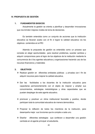 IV. PROPUESTA DE GESTIÓN


   1.       FUNDAMENTOS BÁSICOS
              Actualmente la gestión se orienta a planificar y desarrollar innovaciones
        que nos brinden mejores niveles de toma de decisiones.


              Es también entendida como un conjunto de acciones que la institución
        educativa se llevaran acabo con el fin d lograr la calidad educativa vía los
        objetivos contenidos en el PEI


              Además la propuesta de gestión es entendida como un proceso que
        consiste en elegir oportunidades para resolver problemas, suscitar cambios y
        adquirir compromisos para el logro de los objetivos de la institución mediante la
        concurrencia de d los agentes educativos y organizaciones haciendo uso de los
        recursos financieros y materiales


   2.       OBJETIVOS
         Realizar gestión en diferentes entidades públicas y privadas con l fin de
           adquirir recursos para mejorar la calidad educativa.


         Dar las      facilidades a los docentes de la institución educativa para
           capacitarse permanentemente con el objeto de mejorar y ampliar sus
           conocimientos, estrategias metodológicas y otras capacidades que se
           pueden desplegar de este agente educativo.


         promover y practicar un clima institucional favorable y positivo, donde
           participen toda la comunidad educativa de manera democrática.


         Propiciar la reflexión de todos los miembros de la institución, para
           desempeña mejor sus funciones que le compite a cada uno.

         Diseñar     diferentes estrategias     que conlleven a desarrollar una gestión
           centrada en el agente principal: el estudiante.

                                            40
 