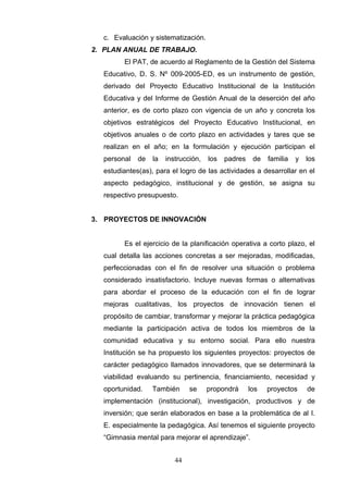 c. Evaluación y sistematización.
2. PLAN ANUAL DE TRABAJO.
        El PAT, de acuerdo al Reglamento de la Gestión del Sistema
  Educativo, D. S. Nº 009-2005-ED, es un instrumento de gestión,
  derivado del Proyecto Educativo Institucional de la Institución
  Educativa y del Informe de Gestión Anual de la deserción del año
  anterior, es de corto plazo con vigencia de un año y concreta los
  objetivos estratégicos del Proyecto Educativo Institucional, en
  objetivos anuales o de corto plazo en actividades y tares que se
  realizan en el año; en la formulación y ejecución participan el
  personal   de   la   instrucción,   los   padres    de   familia   y   los
  estudiantes(as), para el logro de las actividades a desarrollar en el
  aspecto pedagógico, institucional y de gestión, se asigna su
  respectivo presupuesto.


3. PROYECTOS DE INNOVACIÓN


        Es el ejercicio de la planificación operativa a corto plazo, el
  cual detalla las acciones concretas a ser mejoradas, modificadas,
  perfeccionadas con el fin de resolver una situación o problema
  considerado insatisfactorio. Incluye nuevas formas o alternativas
  para abordar el proceso de la educación con el fin de lograr
  mejoras cualitativas, los proyectos de innovación tienen el
  propósito de cambiar, transformar y mejorar la práctica pedagógica
  mediante la participación activa de todos los miembros de la
  comunidad educativa y su entorno social. Para ello nuestra
  Institución se ha propuesto los siguientes proyectos: proyectos de
  carácter pedagógico llamados innovadores, que se determinará la
  viabilidad evaluando su pertinencia, financiamiento, necesidad y
  oportunidad.    También      se     propondrá      los   proyectos     de
  implementación (institucional), investigación, productivos y de
  inversión; que serán elaborados en base a la problemática de al I.
  E. especialmente la pedagógica. Así tenemos el siguiente proyecto
  “Gimnasia mental para mejorar el aprendizaje”.


                          44
 