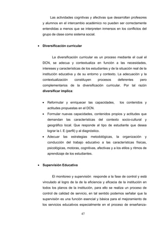 Las actividades cognitivas y afectivas que desarrollan profesores
    y alumnos en el intercambio académico no pueden ser correctamente
    entendidas a menos que se interpreten inmersos en los conflictos del
    grupo de clase como sistema social.


•   Diversificación curricular


           La diversificación curricular es un proceso mediante el cual el
    DCN, se adecua y contextualiza en función a las necesidades,
    intereses y características de los estudiantes y de la situación real de la
    institución educativa y de su entorno y contexto. La adecuación y la
    contextualización         constituyen      procesos      deferentes       pero
    complementarios de la diversificación curricular. Por tal razón
    diversificar implica:


    •   Reformular y enriquecer las capacidades,                 los contenidos y
        actitudes propuestas en el DCN.
    •   Formular nuevas capacidades, contenidos propios y actitudes que
        demandan      las    características    del   contexto    socio-cultural   y
        geográfico local. Que responde al tipo de estudiante que desea
        lograr la I. E (perfil) y al diagnóstico.
    •   Adecuar     las     estrategias   metodológicas,    la    organización     y
        conducción del trabajo educativo a las características físicas,
        psicológicas, motoras, cognitivas, afectivas y a los etilos y ritmos de
        aprendizaje de los estudiantes.


•   Supervisión Educativa


           El monitoreo y supervisión responde a la fase de control y está
    vinculado al logro de la de la eficiencia y eficacia de la institución en
    todos los planos de la institución, para ello se realiza un proceso de
    control de calidad de servicio, en tal sentido podemos señalar que la
    supervisión es una función esencial y básica para el mejoramiento de
    los servicios educativos especialmente en el proceso de enseñanza-

                                   47
 