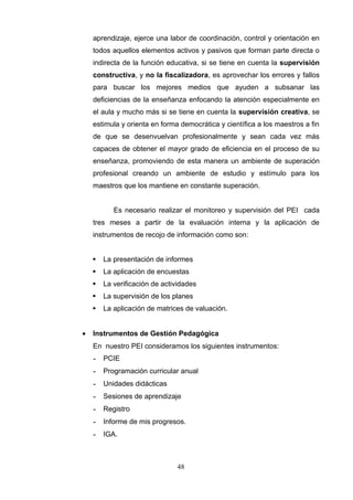 aprendizaje, ejerce una labor de coordinación, control y orientación en
    todos aquellos elementos activos y pasivos que forman parte directa o
    indirecta de la función educativa, si se tiene en cuenta la supervisión
    constructiva, y no la fiscalizadora, es aprovechar los errores y fallos
    para buscar los mejores medios que ayuden a subsanar las
    deficiencias de la enseñanza enfocando la atención especialmente en
    el aula y mucho más si se tiene en cuenta la supervisión creativa, se
    estimula y orienta en forma democrática y científica a los maestros a fin
    de que se desenvuelvan profesionalmente y sean cada vez más
    capaces de obtener el mayor grado de eficiencia en el proceso de su
    enseñanza, promoviendo de esta manera un ambiente de superación
    profesional creando un ambiente de estudio y estímulo para los
    maestros que los mantiene en constante superación.


           Es necesario realizar el monitoreo y supervisión del PEI cada
    tres meses a partir de la evaluación interna y la aplicación de
    instrumentos de recojo de información como son:


       La presentación de informes
       La aplicación de encuestas
       La verificación de actividades
       La supervisión de los planes
       La aplicación de matrices de valuación.


•   Instrumentos de Gestión Pedagógica
    En nuestro PEI consideramos los siguientes instrumentos:
    -   PCIE
    -   Programación curricular anual
    -   Unidades didácticas
    -   Sesiones de aprendizaje
    -   Registro
    -   Informe de mis progresos.
    -   IGA.



                               48
 