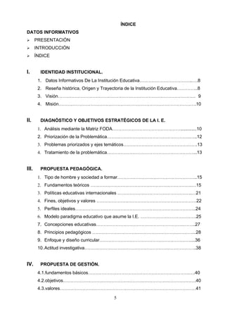 ÍNDICE
DATOS INFORMATIVOS
      PRESENTACIÓN
      INTRODUCCIÓN
      ÍNDICE


I.       IDENTIDAD INSTITUCIONAL.
        1. Datos Informativos De La Institución Educativa……………………………..….8
        2. Reseña histórica, Origen y Trayectoria de la Institución Educativa…………..8
        3. Visión………………………………………………………………………………. 9
        4. Misión……………………………………………………………………………….10


II.      DIAGNÓSTICO Y OBJETIVOS ESTRATÉGICOS DE LA I. E.
        1. Análisis mediante la Matriz FODA……………………………………….............10
        2. Priorización de la Problemática……………………………………………….…..12
        3. Problemas priorizados y ejes temáticos………………………………………….13
        4. Tratamiento de la problemática…………………………………………………...13


III.     PROPUESTA PEDAGÓGICA.
        1. Tipo de hombre y sociedad a formar……………………………………………..15
        2. Fundamentos teóricos ………………………………………………………….…15
        3. Políticas educativas internacionales ………………………………………….…21
        4. Fines, objetivos y valores …………………………………………………………22
        5. Perfiles ideales……………………………………………………………………..24
        6. Modelo paradigma educativo que asume la I.E. ……………………………….25
        7. Concepciones educativas………………………………………………….……..27
        8. Principios pedagógicos …………………………………………………………...28
        9. Enfoque y diseño curricular……………………………………………………....36
        10. Actitud investigativa………………………………………………………………..38


IV.      PROPUESTA DE GESTIÓN.
        4.1.fundamentos básicos………………………………………………………….….40
        4.2.objetivos…………………………………………………………………………….40
        4.3.valores………………………………………………………………………………41

                                           5
 