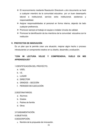  El reconocimiento mediante Resolución Directoral u otro documento se hará
       a cualquier miembro de la comunidad educativa por un buen desempeño
       laboral   e   institucional,   servicio   extra   institucional,   asistencia     y
       responsabilidad.
     Asignar responsabilidades al personal en forma interna, dejando de lado
       cualquier preferencia.
     Promover siempre el trabajo en equipo e instalar círculos de calidad.
     Promover la identificación de los miembros de la comunidad educativa con la
       institución


V. PROYECTOS DE INNOVACIÓN
  Es un plan que te permite crear una situación, mejorar algún hecho o proceso
  introduciendo un componente creativo en su diseño, desarrollo y evaluación.


  "CON    MI     LECTURA        VELOZ    Y    COMPRENSIVA,         VUELO      EN       MIS
  APRENDIZAJES”


  1.IDENTIFICACIÓN DEL PROYECTO.
    a. UGEL
    b. I.E.
    c. LUGAR
    d. DIRECTOR
    e. GRADOS – SECCIÓN
    f. PERIODO DE EJECUCIÓN


  2.DESTINATARIOS.
    a. Alumnos
    b. Grados
    c. Padres de familia
    d. Otros


  3.FUNDAMENTACIÓN.
  4.OBJETIVOS.
  5.DESCRIPCIÓN.
    a. Nombre de la propuesta de innovación.
                                         50
 