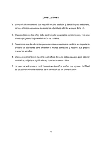 CONCLUSIONES


1. El PEI es un documento que requiere mucha decisión y esfuerzo para elaborarlo,
   pero es el único que orienta las acciones educativas adentro y afuera de la I.E.


2. El aprendizaje de los niños debe partir desde sus propios conocimientos, y de una
   manera progresiva bajo la orientación del docente.

3. Conociendo que la educación peruana atraviesa continuos cambios, es importante
   preparar al estudiante para enfrentar el mundo cambiante y resolver sus propios
   problemas sociales.

4. El desenvolvimiento del maestro es el reflejo de como esta preparado para obtener
   resultados y objetivos significativos y duraderos en sus niños.

5. La base para alcanzar el perfil deseado en los niños y niñas que egresan del Nivel
   de Educación Primaria depende de la formación de los primeros años.




                                           52
 