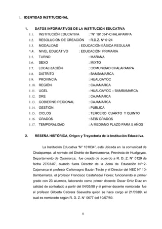 I. IDENTIDAD INSTITUCIONAL


   1.          DATOS INFORMATIVOS DE LA INSTITUCIÓN EDUCATIVA
        1.1.     INSTITUCIÓN EDUCATIVA           : “N° 101034”-CHALAPAMPA
        1.2.     RESOLUCIÓN DE CREACIÓN          : R.D.Z. Nº 0124
        1.3.     MODALIDAD                 : EDUCACIÓN BÁSICA REGULAR
        1.4.     NIVEL EDUCATIVO           : EDUCACIÓN PRIMARIA
        1.5.     TURNO                           : MAÑANA
        1.6.     SEXO                            : MIXTO
        1.7.     LOCALIZACIÓN                    : COMUNIDAD CHALAPAMPA
        1.8.     DISTRITO                        : BAMBAMARCA
        1.9.     PROVINCIA                       : HUALGAYOC
        1.10.    REGIÓN                          : CAJAMARCA
        1.11.    UGEL                            : HUALGAYOC – BAMBAMARCA
        1.12.    DRE                             : CAJAMARCA
        1.13.    GOBIERNO REGIONAL               : CAJAMARCA
        1.14.    GESTIÓN                         : PÚBLICA
        1.15.    CICLOS                          : TERCERO CUARTO Y QUINTO
        1.16.    GRADOS                          : SEIS GRADOS
        1.17.    TEMPORALIDAD                    : A MEDIANO PLAZO PARA 5 AÑOS


   2.          RESEÑA HISTÓRICA, Origen y Trayectoria de la Institución Educativa.


                   La Institución Educativa “N° 101034”, está ubicada en la comunidad de
           Chalapampa, al noreste del Distrito de Bambamarca, Provincia de Hualgayoc,
           Departamento de Cajamarca; fue creada de acuerdo a R. D. Z. N° 0129 de
           fecha 27/03/87, cuando fuera Director de la Zona de Educación N°12-
           Cajamarca el profesor Carlomagno Bazán Terán y el Director del NEC N° 10-
           Bambamarca, el profesor Francisco Castañadui Flores; funcionando el primer
           grado con 23 alumnos, laborando como primer docente Oscar Ortiz Díaz en
           calidad de contratado a partir del 04/05/88 y el primer docente nombrado fue
           el profesor Gilberto Cabrera Saavedra quien se hace cargo el 21/05/89, el
           cual es nombrado según R. D. Z. N° 0677 del 10/07/89.



                                             8
 