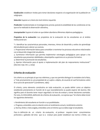 51
Clasificación: establecer niveles para tomar decisiones respecto a la organización de la población en
subgrupos.
Selección: Supone un criterio de nivel mínimo requerido
Predicción: Fundamentada en investigaciones previas postula la estabilidad de las condiciones en las
que se ha realizado la observación valorativa,
Jerarquización: Supone el orden en que deben abordarse diferentes objetivos pedagógicos.
Propósitos de la evaluación: Los propósitos de la evaluación de los estudiantes en el ámbito
institucional son:
“1. Identificar las características personales, intereses, ritmos de desarrollo y estilos de aprendizaje
del estudiante para valorar sus avances.
2. Proporcionar información básica para consolidar o reorientar los procesos educativos relacionados
con el desarrollo integral del estudiante.
3. Suministrar información que permita implementar estrategias pedagógicas para apoyar a los
estudiantes que presenten debilidades y desempeños superiores en su proceso formativo.
4. Determinar la promoción de estudiantes.
5. Aportar información para el ajuste e implementación del plan de mejoramiento institucional.”
(Decreto 1290. Art. 3. 2009)
Criterios de evaluación
Un criterio es un principio al que nos referimos, y que nos permite distinguir lo verdadero de lo falso,
o “más precisamente es una propiedad de un sujeto u objeto, de acuerdo al cual formulamos sobre
él un juicio de apreciación" (Landsheere, 1985)
El criterio, como elemento constitutivo en toda evaluación, se puede definir como un objetivo
establecido previamente en función de lo que razonablemente se puede esperar del alumno. Ello
significa para el docente tener mayor seguridad a la hora de evaluar y tomar decisiones acertadas.
Por esto, En EDUCARED, definición de criterios de evaluación, se expresa que “el criterio debe incluir
los siguientes elementos:
1. Rendimiento del estudiante en función a sus posibilidades.
2. Progreso, entendido como la relación entre el rendimiento actual y rendimiento anterior.
3. Norma, límite o meta exigida, entendida como el mínimo que se debe exigir al estudiante.
Para la definición de un criterio de evaluación, el profesor requiere tener conocimientos
profundos y globales del área que va a evaluar para poder establecer esa norma o límite. Los
 