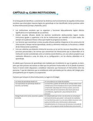 78
CAPÍTULO 14. CLIMA INSTITUCIONAL
En la búsqueda de identificar y caracterizar las dinámicas de funcionamiento de aquellas instituciones
escolares que alcanzaban mayores logros de aprendizaje se han identificado ciertas premisas sobre
el clima institucional (Cornejo y Redondo, 2001):
 Las instituciones escolares que se organizan y funcionan adecuadamente logran efectos
significativos en el aprendizaje de sus alumnos.
 Existen escuelas eficaces donde los alumnos socialmente desfavorecidos logran niveles
instructivos iguales o superiores a los de las instituciones que atienden a la clase media. No
siempre es la pobreza el factor crítico que impide los progresos escolares.
 Los factores que caracterizan a estas escuelas eficaces podrían integrarse en los constructos de
clima escolar y tiempo real de aprendizaje, siendo su elemento molecular, la frecuencia y calidad
de las interacciones sustantivas.
 Una vez cubiertas una dotación mínima de recursos, ya no son los recursos disponibles, sino los
procesos psicosociales y las normas que caracterizan las interacciones que se desarrollan en la
institución escolar (considerada como un sistema social dinámico, con una cultura propia) lo que
realmente diferencia a unas de otras, en su configuración y en los efectos obtenidos en el
aprendizaje.
Es sabido que el proceso de aprendizaje esta mediado por el ambiente en que se genera, es decir,
para que este proceso sea exitoso es ideal que las personas involucradas en la IE (desde el portero
hasta el rector) estén dispuestas a establecer relaciones que favorezcan el intercambio entre las
personas. Y que las relaciones que se establezcan estén permeadas por los valores del Colegio pero
principalmente por el respeto y la cooperación.
Factores que incluyen el clima institucional y su lugar en el Colegio
Las metas de aprendizaje desde la IE En concordancia con el plan de estudios
Las expectativas de aprendizaje desde los
docente y las familias
Los docentes y padres de familia de las ventajas deben tener
claridad acerca de las fortalezas de la IE pero también deben
comprender cada etapa de la misma, es decir, que en los
primeros años de funcionamiento ellos hacer parte de la
consolidación, organización y documentación de los
procesos
Dialogo fluido entre rector, docentes y padres
de familia
Es indispensable que rector y los docentes se comuniquen
permanentemente para poder ir articulando las realidades
con las directrices, pero a su vez estos deben reconocer a los
padres de familia como interlocutores valiosos para
retroalimentarlos en el transcurso del proceso, la escuela de
padres u otro programa similar facilitará esta comunicación
 
