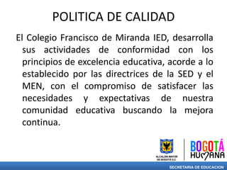 POLITICA DE CALIDAD
El Colegio Francisco de Miranda IED, desarrolla
sus actividades de conformidad con los
principios de excelencia educativa, acorde a lo
establecido por las directrices de la SED y el
MEN, con el compromiso de satisfacer las
necesidades y expectativas de nuestra
comunidad educativa buscando la mejora
continua.
SECRETARIA DE EDUCACION
 