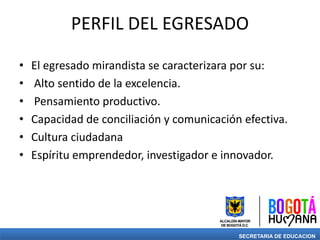 PERFIL DEL EGRESADO
• El egresado mirandista se caracterizara por su:
• Alto sentido de la excelencia.
• Pensamiento productivo.
• Capacidad de conciliación y comunicación efectiva.
• Cultura ciudadana
• Espíritu emprendedor, investigador e innovador.
SECRETARIA DE EDUCACION
 