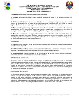 PROYECTO EDUCATIVO INSTITUCIONAL
                  INSTITUCIÓN EDUCATIVA RURAL LUIS ANTONIO DUQUE PEÑA
                           VEREDA BARZALOSA - CORREGIMIENTO 1
                                 MUNICIPIO DE GIRARDOT
                             DEPARTAMENTO DE CUNDINAMARCA

7. Investigación. Proceso sistemático para obtener resultados.

8. Progreso: Movimiento en dirección a la meta del bienestar de todos. Es un perfeccionamiento, un
avance.

9. Eficiencia: Relación entre los recursos utilizados en un proyecto y los logros conseguidos con el
mismo. Se entiende que la eficiencia se da cuando se utilizan menos recursos para lograr un mismo
objetivo. O al contrario, cuando se logran más objetivos con los mismos o menos recursos.

10. Conservación, protección y mejoramiento del medio ambiente. Promover el desarrollo sostenible
a través de la educación ambiental, teniendo en cuenta acciones como: Seamos limpios, Cuidemos el
agua y ahorremos energía, Sembremos árboles, y Reciclemos y usemos material reciclado.

11. Ecoturismo. Visitas a las áreas geográficas relativamente inalteradas, con la finalidad de disfrutar y
apreciar sus atractivos naturales o culturales, por medio de un proceso que promueve la conservación,
tiene bajo impacto ambiental y propicia la participación activa de las poblaciones locales en los procesos
de planificación y en la distribución de sus beneficios.

2.1.8 Valores

1. Respeto. Actitud que nace con el reconocimiento del valor de una persona, acatando su autoridad y
considerando su dignidad.

2. Solidaridad. Actuar a favor de otras personas desinteresadamente, y con alegría, teniendo en cuenta
la utilidad y la necesidad del aporte para estas personas aunque cueste un esfuerzo.

3. Responsabilidad. Virtud que está en la conciencia de la persona, que le permite reflexionar,
administrar, orientar y valorar las consecuencias de sus actos.

2.1.9 Sentido de la educación

Se asume como un proceso de formación integral del educando teniendo en cuenta la dimensión
humana, social y trascendente con sus valores, derechos y deberes, mediada por saberes fundamentales
como el saber conocer, el saber hacer y el saber ser. Todo esto orientado siempre al mejoramiento de la
calidad de vida de los estudiantes, egresados y sus familias. Bajo estas directrices la Institución
Educativa Luis Antonio Duque Peña se convertirá en motor de progreso para el contexto veredal y polo
de desarrollo del Municipio de Girardot.

2.1.10 Sentido de la persona.

El individuo es único e irrepetible con unas características esenciales que se dan en forma simultánea a
lo largo de la vida, pero es durante la vida escolar el periodo propicio para moldear y formar la persona,
durante el cual deben prevalecer los valores éticos y morales, orientados a formar una conciencia
ciudadana respetuosa de las diferencias individuales, con autonomía y respeto por sus semejantes. A la
vez que es una persona que interioriza una nueva cultura de convivencia, es capaz de comportarse con
mayor solvencia ante los conflictos y las adversidades que representa vivir en comunidad.




    “Contribuimos al desarrollo del municipio y la región, formando jóvenes con principios democráticos y gestores de proyectos de vida”
 