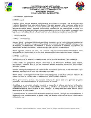 PROYECTO EDUCATIVO INSTITUCIONAL
                  INSTITUCIÓN EDUCATIVA RURAL LUIS ANTONIO DUQUE PEÑA
                           VEREDA BARZALOSA - CORREGIMIENTO 1
                                 MUNICIPIO DE GIRARDOT
                             DEPARTAMENTO DE CUNDINAMARCA

2.1.11 Objetivos institucionales

2.1.11.1 General

Planificar, definir, ejecutar, y evaluar periódicamente las políticas, los procesos y las actividades de la
Institución Educativa Rural Luis Antonio Duque Peña, para alcanzar altos niveles de calidad en la
prestación del servicio educativo en cuanto la formación integral de los estudiantes, encaminados a ser
personas autónomas, lideres, solidarias, innovadoras e investigadoras, que saben trabajar en equipo, con
niveles superiores de desarrollo (afectivo, cognitivo y expresivo) en el campo de la gestión empresarial hacía
la protección del medio ambiente y la promoción del turismo de las veredas del norte de Girardot.

2.1.11.2 Específicos

2.1.11.2.1 Administrativos

Diseñar, aplicar y evaluar periódicamente estrategias de gestión para el mejoramiento de la calidad del
servicio educativo desde los principios de la igualdad, la honestidad, la responsabilidad, la transparencia,
la moralidad, la imparcialidad, la eficiencia, la eficacia, la economía, la celeridad, la publicidad, la
preservación del Medio Ambiente, y el desarrollo de proyectos productivos en turismo.

Definir, organizar y revisar las áreas, las funciones y los procedimientos tanto administrativos como
pedagógicos para optimización de los procesos, acciones y recursos con los que cuenta la institución.

2.1.11.2.2 Académicos

Ser institución líder en la formación de estudiantes con un alto nivel académico y principios éticos.

Formar desde una perspectiva integral, atendiendo a las dimensiones biofísica, socio afectivo,
cognoscitivo y valorativo a fin de que los estudiantes adopten actividades respetuosas, responsables,
racionales y justas.

Generar estrategias pedagógicas que cualifiquen los procesos de aprendizaje en los estudiantes y que
posibiliten actitudes críticas frente a sí mismos y a su contexto.

Definir, aplicar y evaluar periódicamente los modelos pedagógicos, la estructura curricular, el sistema de
evaluación, como un todo articulado y coherente. Esta evaluación será bimensual.

Definir, promocionar y evaluar los proyectos institucionales donde cada área generará proyectos
productivos auto sostenible a través de la conformación de comités.

Sensibilizar a la comunidad educativa mediante el desarrollo de talleres, seminarios, conferencias,
capacitaciones sobre la responsabilidad individual y colectiva de conservar el equilibrio de los
ecosistemas desde el ahorro eficiente de agua y energía y el manejo adecuado de los residuos sólidos
para mantener un entorno sano.

Establecer canales de comunicación eficientes que permitan construir y divulgar procesos ambientales a
nivel institucional, municipal y Plan de acción CIDEA que generen impacto social para la transformación
del contexto rural.




    “Contribuimos al desarrollo del municipio y la región, formando jóvenes con principios democráticos y gestores de proyectos de vida”
 