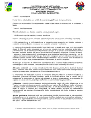PROYECTO EDUCATIVO INSTITUCIONAL
                  INSTITUCIÓN EDUCATIVA RURAL LUIS ANTONIO DUQUE PEÑA
                           VEREDA BARZALOSA - CORREGIMIENTO 1
                                 MUNICIPIO DE GIRARDOT
                             DEPARTAMENTO DE CUNDINAMARCA

2.1.11.2.3 De convivencia

Formar líderes estudiantiles, con sentido de pertenencia y perfil hacia el emprendimiento.

Construir con la Comunidad Educativa procesos para el fortalecimiento de la democracia, la convivencia y
la paz.

2.1.11.2.4 Interinstitucionales

Definir la articulación con el sector educativo, y productivo de la región.

2.1.12 Profundización de la educación media académica

Ciencias naturales y educación ambiental. Gestión empresarial con educación ambiental y ecoturismo.

2.1.13 Justificación de la profundización de la educación media académica en ciencias naturales y
educación ambiental. Gestión empresarial con educación ambiental y ecoturismo.

La Institución Educativa Rural Luis Antonio Duque Peña, está localizado en la zona rural, al norte de la
ciudad de Girardot, sector reconocido por ser área de excelsos recursos ecológicos, ambientales y
paleontológicos, ruta de tránsito de muchos turistas que viajan de la zona sur y/o suroccidental al interior
del país o viceversa, terrenos que poco a poco aumentan su capacidad urbanística, turística y recreativa,
y aunque en poca escala conserva extensiones de tierra dedicada a la agricultura, ganadería y cría de
especies menores menesteres agrícolas que desarrollan unos pocos que han entendido que el campo es
productivo, porque para los nativos este tema es poco llamativo e incluso vedado, pues las labores del
campo ya no son para ellos, causándoles incluso malversación, el termino campesino.

De allí surgió la necesidad de establecer la profundización de la educación media académica en ciencias
naturales y educación ambiental. Gestión empresarial con educación ambiental y ecoturismo.

Educación ambiental. Las veredas del norte de Girardot, Barzalosa, Berlín, Cerro Guabinal, Guabinal
Plan, y Piamonte entre otras, tienen la responsabilidad del único pulmón de Girardot, donde prevalecen
especies de flora y fauna, fuentes hídricas y recursos en estado natural.

El compromiso dela institución educativa al seleccionar ésta profundización es formar ciudadanos y
estudiantes guardianes del medio ambiente, donde se aprendan técnicas para el cuidado de los
ecosistemas, la preservación de los recursos naturales, se generen programas para la conservación de
especies en vía de extinción, se protejan las fuentes de nacimiento de ríos y quebradas,…

Ecoturismo. La institución educativa Luis Antonio Duque Peña, cuenta con cuatro sedes sobre la vía
Tocaima y otra que colinda con un sendero ecoturístico por explorar. Siendo Girardot ciudad turística por
naturaleza, nuestro establecimiento escolar se encuentra a la vera de una ruta obligada de turistas que
viajan de Bogotá a Girardot. Por consiguiente, se deben generar procesos de transformación
socioeconómica que permitan el mejoramiento de las condiciones de vida de las familias de nuestros
estudiantes.

Gestión empresarial. Entendida como eje transversal del proceso de aprendizaje de los estudiantes,
donde se forman en: la adquisición de competencias científicas, ciudadanas, comunicativas, laborales, y
tecnológicas; la generación de proyectos productivos; y principalmente, en la cultura del emprendimiento,
una aptitud y actitud positiva hacia la vida.




    “Contribuimos al desarrollo del municipio y la región, formando jóvenes con principios democráticos y gestores de proyectos de vida”
 