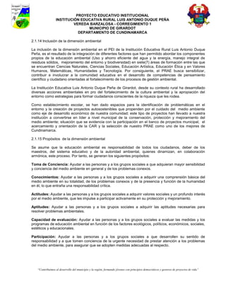 PROYECTO EDUCATIVO INSTITUCIONAL
                  INSTITUCIÓN EDUCATIVA RURAL LUIS ANTONIO DUQUE PEÑA
                           VEREDA BARZALOSA - CORREGIMIENTO 1
                                 MUNICIPIO DE GIRARDOT
                             DEPARTAMENTO DE CUNDINAMARCA

2.1.14 Inclusión de la dimensión ambiental

La inclusión de la dimensión ambiental en el PEI de la Institución Educativa Rural Luis Antonio Duque
Peña, es el resultado de la integración de diferentes factores que han permitido abordar los componentes
propios de la educación ambiental (Uso y ahorro eficiente del agua y la energía, manejo integral de
residuos sólidos, mejoramiento del entorno y biodiversidad) en siete(7) áreas de formación entre las que
se encuentran Ciencias Naturales, Ciencias Sociales, Educación Artística, Educación Ética y en Valores
Humanos, Matemáticas, Humanidades y Tecnología. Por consiguiente, el PRAE busca sensibilizar,
contribuir e involucrar a la comunidad educativa en el desarrollo de competencias de pensamiento
científico y ciudadano orientadas al fortalecimiento de los procesos de gestión ambiental.

La Institución Educativa Luis Antonio Duque Peña de Girardot, desde su contexto rural ha desarrollado
diversas acciones ambientales en pro del fortalecimiento de la cultura ambiental y la apropiación del
entorno como estrategias para formar ciudadanos conscientes de la riqueza que les rodea.

Como establecimiento escolar, se han dado espacios para la identificación de problemáticas en el
entorno y la creación de proyectos autosostenibles que propenden por el cuidado del medio ambiente
como eje de desarrollo económico de nuestra comunidad; este tipo de proyectos han llevado a nuestra
institución a convertirse en líder a nivel municipal de la conservación, protección y mejoramiento del
medio ambiente; situación que se evidencia con la participación en el banco de proyectos municipal, el
acercamiento y orientación de la CAR y la selección de nuestro PRAE como uno de los mejores de
Cundinamarca.

2.1.15 Propósitos de la dimensión ambiental

Se asume que la educación ambiental es responsabilidad de todos los ciudadanos, deber de los
maestros, del sistema educativo y de la autoridad ambiental, quienes dinamizan, en colaboración
armónica, este proceso. Por tanto, se generan los siguientes propósitos:

Toma de Conciencia: Ayudar a las personas y a los grupos sociales a que adquieran mayor sensibilidad
y conciencia del medio ambiente en general y de los problemas conexos.

Conocimientos: Ayudar a las personas y a los grupos sociales a adquirir una comprensión básica del
medio ambiente en su totalidad, de los problemas conexos y de la presencia y función de la humanidad
en él, lo que entraña una responsabilidad crítica.

Actitudes: Ayudar a las personas y a los grupos sociales a adquirir valores sociales y un profundo interés
por el medio ambiente, que les impulse a participar activamente en su protección y mejoramiento.

Aptitudes: Ayudar a las personas y a los grupos sociales a adquirir las aptitudes necesarias para
resolver problemas ambientales.

Capacidad de evaluación: Ayudar a las personas y a los grupos sociales a evaluar las medidas y los
programas de educación ambiental en función de los factores ecológicos, políticos, económicos, sociales,
estéticos y educacionales.

Participación: Ayudar a las personas y a los grupos sociales a que desarrollen su sentido de
responsabilidad y a que tomen conciencia de la urgente necesidad de prestar atención a los problemas
del medio ambiente, para asegurar que se adopten medidas adecuadas al respecto.




    “Contribuimos al desarrollo del municipio y la región, formando jóvenes con principios democráticos y gestores de proyectos de vida”
 