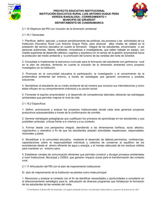 PROYECTO EDUCATIVO INSTITUCIONAL
                  INSTITUCIÓN EDUCATIVA RURAL LUIS ANTONIO DUQUE PEÑA
                           VEREDA BARZALOSA - CORREGIMIENTO 1
                                 MUNICIPIO DE GIRARDOT
                             DEPARTAMENTO DE CUNDINAMARCA

2.1.16 Objetivos del PEI con inclusión de la dimensión ambiental

2.1.16.1 Generales

1. Planificar, definir, ejecutar, y evaluar periódicamente las políticas, los procesos y las actividades de La
Institución Educativa Rural Luis Antonio Duque Peña, para alcanzar altos niveles de calidad en la
prestación del servicio educativo en cuanto la formación integral de los estudiantes, encaminados a ser
personas autónomas, lideres, solidarias, innovadoras e investigadoras, que saben trabajar en equipo, con
niveles superiores de desarrollo (afectivo, cognitivo y expresivo) en el campo de la gestión empresarial hacía
la protección del medio ambiente y la promoción del turismo de las veredas del norte de Girardot.

2. Consolidar e implementar la estructura curricular para la formación del estudiante con pertinencia rural
en el plan de estudios, teniendo en cuenta la inclusión de la dimensión ambiental como proyecto
investigativo en la institución.

3. Promover en la comunidad educativa la participación, la investigación y el conocimiento de la
problemática ambiental del entorno, a través de estrategias que generen conciencia y posibles
soluciones.

4. Sensibilizar al estudiante de su medio ambiente de tal manera que conozca sus interrelaciones y como
éstas influyen en su comportamiento individual y su acción social.

5. Fomentar el espíritu emprendedor y el desarrollo de competencias laborales utilizando las estrategias
ambientales que permitan mejorar el nivel de vida.

2.1.16.2 Específicos

1. Definir, promocionar y evaluar los proyectos institucionales donde cada área generará proyectos
productivos autosostenibles a través de la conformación de comités.

2. Generar estrategias pedagógicas que cualifiquen los procesos de aprendizaje en los estudiantes y que
posibiliten actitudes críticas frente a sí mismos y a su contexto.

3. Formar desde una perspectiva integral, atendiendo a las dimensiones biofísica, socio afectivo,
cognoscitivo y valorativo a fin de que los estudiantes adopten actividades respetuosas, responsables,
racionales y justas.

4. Sensibilizar a la comunidad educativa mediante el desarrollo de talleres,seminarios, conferencias,
capacitaciones sobre la responsabilidad individual y colectiva de conservar el equilibrio de los
ecosistemas desde el ahorro eficiente de agua y energía, y el manejo adecuado de los residuos sólidos
para mantener un entorno sano.

5. Establecer canales de comunicación eficientes que permitan construir y divulgar procesos ambientales
a nivel Institucional, Municipal y CIDEA, que generen impacto social para la transformación del contexto
rural.

2.1.17 Articulación del PEI con el plan de mejoramiento institucional

El plan de mejoramiento de la Institución se plantea como meta principal:

1. Reconocer y analizar el contexto con el fin de identificar necesidades y oportunidades a considerar en
el direccionamiento estratégico para la articulación de diversos programas que fortalezcan la formación
de los estudiantes de las veredas del norte.
    “Contribuimos al desarrollo del municipio y la región, formando jóvenes con principios democráticos y gestores de proyectos de vida”
 