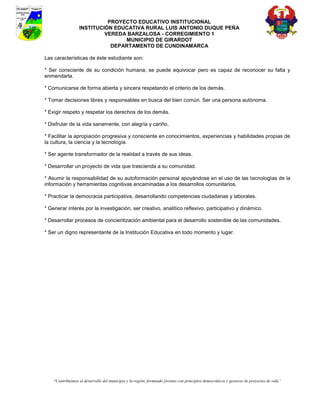PROYECTO EDUCATIVO INSTITUCIONAL
                  INSTITUCIÓN EDUCATIVA RURAL LUIS ANTONIO DUQUE PEÑA
                           VEREDA BARZALOSA - CORREGIMIENTO 1
                                 MUNICIPIO DE GIRARDOT
                             DEPARTAMENTO DE CUNDINAMARCA

Las características de éste estudiante son:

* Ser consciente de su condición humana; se puede equivocar pero es capaz de reconocer su falta y
enmendarla.

* Comunicarse de forma abierta y sincera respetando el criterio de los demás.

* Tomar decisiones libres y responsables en busca del bien común. Ser una persona autónoma.

* Exigir respeto y respetar los derechos de los demás.

* Disfrutar de la vida sanamente, con alegría y cariño.

* Facilitar la apropiación progresiva y consciente en conocimientos, experiencias y habilidades propias de
la cultura, la ciencia y la tecnología.

* Ser agente transformador de la realidad a través de sus ideas.

* Desarrollar un proyecto de vida que trascienda a su comunidad.

* Asumir la responsabilidad de su autoformación personal apoyándose en el uso de las tecnologías de la
información y herramientas cognitivas encaminadas a los desarrollos comunitarios.

* Practicar la democracia participativa, desarrollando competencias ciudadanas y laborales.

* Generar interés por la investigación, ser creativo, analítico reflexivo, participativo y dinámico.

* Desarrollar procesos de concientización ambiental para el desarrollo sostenible de las comunidades.

* Ser un digno representante de la Institución Educativa en todo momento y lugar.




    “Contribuimos al desarrollo del municipio y la región, formando jóvenes con principios democráticos y gestores de proyectos de vida”
 