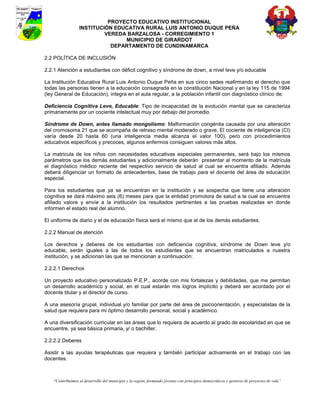 PROYECTO EDUCATIVO INSTITUCIONAL
                  INSTITUCIÓN EDUCATIVA RURAL LUIS ANTONIO DUQUE PEÑA
                           VEREDA BARZALOSA - CORREGIMIENTO 1
                                 MUNICIPIO DE GIRARDOT
                             DEPARTAMENTO DE CUNDINAMARCA

2.2 POLÍTICA DE INCLUSIÓN

2.2.1 Atención a estudiantes con déficit cognitivo y síndrome de down, a nivel leve y/o educable

La Institución Educativa Rural Luis Antonio Duque Peña en sus cinco sedes reafirmando el derecho que
todas las personas tienen a la educación consagrada en la constitución Nacional y en la ley 115 de 1994
(ley General de Educación), integra en el aula regular, a la población infantil con diagnóstico clínico de:

Deficiencia Cognitiva Leve, Educable: Tipo de incapacidad de la evolución mental que se caracteriza
primariamente por un cociente intelectual muy por debajo del promedio.

Síndrome de Down, antes llamado mongolismo: Malformación congénita causada por una alteración
del cromosoma 21 que se acompaña de retraso mental moderado o grave, El cociente de inteligencia (Cl)
varía desde 20 hasta 60 (una inteligencia media alcanza el valor 100), pero con procedimientos
educativos específicos y precoces, algunos enfermos consiguen valores más altos.

La matricula de los niños con necesidades educativas especiales permanentes, será bajo los mismos
parámetros que los demás estudiantes y adicionalmente deberán presentar al momento de la matrícula
el diagnóstico médico reciente del respectivo servicio de salud al cual se encuentra afiliado. Además
deberá diligenciar un formato de antecedentes, base de trabajo para el docente del área de educación
especial.

Para los estudiantes que ya se encuentran en la institución y se sospecha que tiene una alteración
cognitiva se dará máximo seis (6) meses para que la entidad promotora de salud a la cual se encuentra
afiliado valore y envíe a la institución los resultados pertinentes a las pruebas realizadas en donde
informen el estado real del alumno.

El uniforme de diario y el de educación física será el mismo que el de los demás estudiantes.

2.2.2 Manual de atención

Los derechos y deberes de los estudiantes con deficiencia cognitiva, síndrome de Down leve y/o
educable, serán iguales a las de todos los estudiantes que se encuentran matriculados a nuestra
institución, y se adicionan las que se mencionan a continuación:

2.2.2.1 Derechos

Un proyecto educativo personalizado P.E.P., acorde con mis fortalezas y debilidades, que me permitan
un desarrollo académico y social, en el cual estarán mis logros implícito y deberá ser acordado por el
docente titular y el director de curso.

A una asesoría grupal, individual y/o familiar por parte del área de psicoorientación, y especialistas de la
salud que requiera para mi óptimo desarrollo personal, social y académico.

A una diversificación curricular en las áreas que lo requiera de acuerdo al grado de escolaridad en que se
encuentre, ya sea básica primaria, y/ o bachiller.

2.2.2.2 Deberes

Asistir a las ayudas terapéuticas que requiera y también participar activamente en el trabajo con las
docentes.



    “Contribuimos al desarrollo del municipio y la región, formando jóvenes con principios democráticos y gestores de proyectos de vida”
 