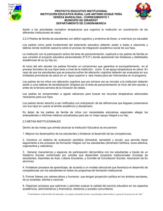 PROYECTO EDUCATIVO INSTITUCIONAL
                  INSTITUCIÓN EDUCATIVA RURAL LUIS ANTONIO DUQUE PEÑA
                           VEREDA BARZALOSA - CORREGIMIENTO 1
                                 MUNICIPIO DE GIRARDOT
                             DEPARTAMENTO DE CUNDINAMARCA

Asistir a las actividades recreativo terapéuticas que organice la institución en coordinación de las
diferentes instituciones de salud. .

2.2.3 Padres de familia de estudiantes con déficit cognitivo y síndrome de Down, a nivel leve y/o educable

Los padres como parte fundamental del estamento educativo deberán asistir a todas a citaciones y
talleres donde recibirán asesoría sobre el proceso de integración académico social de sus hijos.

La institución con la participación activa del área de psicoorientación, explicará a los padres de familia en
que consiste el proyecto educativo personalizado (P.E.P.) donde aparecerán las fortalezas y debilidades
académicas de su (s) hijo (s).

Al inicio del año escolar los padres firmarán un compromiso que garantice el acompañamiento en el
proceso formativo de sus hijos tanto a nivel de la institución, como lo de apoyo terapéuticos en salud. En
caso de que los estudiantes que se presuma sufren de alteración cognitiva deberán ser evaluados en sus
entidades promotoras de salud en un lapso superior a seis meses para ser intervenidos en el programa.

Los padres de los niños con alteración cognitiva que por primera vez se vinculen a la institución deberán
asistir a unos talleres de sensibilización dirigidos por el área de psicoorientación al inicio del año escolar y
antes de la tercera semana de la iniciación de clases.

Los padres se comprometen a agotar esfuerzos para buscar los recursos terapéuticos adicionales
necesarios para sus hijos.

Los padres tienen derecho a ser notificados con anticipación de las deficiencias que llegasen presentarse
con sus hijos en cuanto al ámbito académico y disciplinario.

Es deber de los padres de familia de niños con necesidades educativas especiales allegar los
antecedentes o informes médicos actualizados para dar un mejor apoyo integral a su hijo.

2.3 METAS INSTITUCIONALES

Dentro de las metas que anhela alcanzar la Institución Educativa se encuentran:

1. Mejorar los desempeños de los estudiantes y fortalecer el desarrollo de las competencias.

2. Construir un sistema de evaluación periódica (bimestral, semestral y anual), que permita hacer
seguimiento a los procesos de formación integral con los estudiantes (dimensión biofísica, socio-afectiva,
cognoscitiva y valorativa).

3. Generar mecanismos y espacios de participación democrática con los estudiantes a través de un
Gobierno Escolar conformado por comités que desarrollan proyectos institucionales (Consejo de
estudiantes, Asamblea de Aula, Líderes Escolares, y Comités de Conciliación Escolar, Asociación de Ex
alumnos).

4. Fortalecer procesos de aprendizaje, de acuerdo a un modelo estructural que favorezca el desarrollo de
competencias con los estudiantes en todos los programas de formación institucional.

5. Formar líderes con valores éticos y humanos que tengan proyección política en los ámbitos escolares,
de su localidad, distrital y nacional.

6. Organizar procesos que optimicen y permitan evaluar la calidad del servicio educativo en los aspectos
académicos, administrativos y financieros, directivos y sociales comunitarios.
    “Contribuimos al desarrollo del municipio y la región, formando jóvenes con principios democráticos y gestores de proyectos de vida”
 