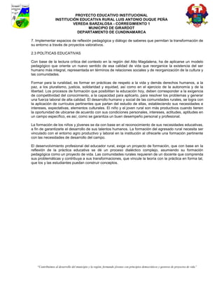 PROYECTO EDUCATIVO INSTITUCIONAL
                  INSTITUCIÓN EDUCATIVA RURAL LUIS ANTONIO DUQUE PEÑA
                           VEREDA BARZALOSA - CORREGIMIENTO 1
                                 MUNICIPIO DE GIRARDOT
                             DEPARTAMENTO DE CUNDINAMARCA

7. Implementar espacios de reflexión pedagógica y diálogo de saberes que permitan la transformación de
su entorno a través de proyectos valorativos.

2.3 POLÍTICAS EDUCATIVAS

Con base de la lectura crítica del contexto en la región del Alto Magdalena, ha de aplicarse un modelo
pedagógico que oriente un nuevo sentido de esa calidad de vida que reorganice la existencia del ser
humano más integral, representada en términos de relaciones sociales y de reorganización de la cultura y
las comunidades.

Formar para la ruralidad, es formar en prácticas de respeto a la vida y demás derechos humanos, a la
paz, a los pluralismo, justicia, solidaridad y equidad, así como en el ejercicio de la autonomía y de la
libertad. Los procesos de formación que posibilitan la educación hoy, deben corresponder a la exigencia
de competitividad del conocimiento, a la capacidad para aplicarlo, para resolver los problemas y generar
una fuerza laboral de alta calidad. El desarrollo humano y social de las comunidades rurales, se logra con
la aplicación de currículos pertinentes que partan del estudio de ellas, estableciendo sus necesidades e
intereses, expectativas, elementos culturales. El niño y el joven rural son más productivos cuando tienen
la oportunidad de ubicarse de acuerdo con sus condiciones personales, intereses, actitudes, aptitudes en
un campo específico, es así, como se garantiza un buen desempeño personal y profesional.

La formación de los niños y jóvenes se da con base en el reconocimiento de sus necesidades educativas,
a fin de garantizarle el desarrollo de sus talentos humanos. La formación del egresado rural necesita ser
vinculado con el entorno agro productivo y laboral en la institución al ofrecerle una formación pertinente
con las necesidades de desarrollo del campo.

El desenvolvimiento profesional del educador rural, exige un proyecto de formación, que con base en la
reflexión de la práctica educativa se dé un proceso dialéctico complejo, asumiendo su formación
pedagógica como un proyecto de vida. Las comunidades rurales requieren de un docente que comprenda
sus problemáticas y contribuya a sus transformaciones, que vincule la teoría con la práctica en forma tal,
que los y las estudiantes puedan construir conceptos.




    “Contribuimos al desarrollo del municipio y la región, formando jóvenes con principios democráticos y gestores de proyectos de vida”
 
