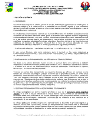 PROYECTO EDUCATIVO INSTITUCIONAL
                  INSTITUCIÓN EDUCATIVA RURAL LUIS ANTONIO DUQUE PEÑA
                           VEREDA BARZALOSA - CORREGIMIENTO 1
                                 MUNICIPIO DE GIRARDOT
                             DEPARTAMENTO DE CUNDINAMARCA

3. GESTIÓN ACADÉMICA

3.1 CURRÍCULO

El currículo es el conjunto de criterios, planes de estudio, metodologías y procesos que contribuyen a la
formación integral y a la construcción de la identidad cultural nacional, regional y local, incluyendo
también los recursos humanos, académicos y físicos para poner en práctica las políticas y llevar a cabo el
Proyecto Educativo Institucional.

En virtud de la autonomía escolar ordenada por el artículo 77 de la ley 115 de 1994, los establecimientos
educativos que ofrezcan la educación formal, gozan de autonomía para organizar las áreas obligatorias y
fundamentales definidas para cada nivel, introducir asignaturas optativas dentro de las áreas establecidas
en la ley, adaptar algunas áreas a las necesidades y características regionales, adoptar métodos de
enseñanza y organizar actividades formativas, culturales y deportivas, dentro de los lineamientos que
establezca el Ministerio de Educación Nacional. Por lo tanto el currículo adoptado por cada
establecimiento educativo, debe tener en cuenta y ajustarse a los siguientes parámetros:

1. Los fines de la educación y los objetivos de cada nivel y ciclo definidos por la Ley 115 de 1994.

2. Las normas técnicas, tales como estándares para el currículo en las áreas obligatorias y
fundamentales del conocimiento, u otros instrumentos para la calidad, que defina y adopte el Ministerio
de Educación Nacional.

3. Los lineamientos curriculares expedidos por el Ministerio de Educación Nacional.

Con base en la anterior definición, nuestro modelo de currículo tiene como referente la tradición
interpretativa, movimiento reconceptualista que se caracteriza por su crítica hacia lo conductual curricular
y su sentido de la práctica. Se entiende el currículo desde dos perspectivas: “una que prima lo cognitivo
del currículo y otra que prima lo socio cultural”.

Teniendo en cuentas éste planteamiento, se encuentran teóricos que afirman: “un currículo es una
tentativa de comunicar los principios y rasgos esenciales de un propósito educativo, de forma talque
permanezca abierto a la discusión crítica y pueda ser trasladado efectivamente ala práctica”. Stenhouse,
1981. Otra definición que expresa las concepciones propias de ésta tradición desde un punto de vista
integrador es: “Consideramos al currículum desde undoble punto de vista: Entendemos por un lado el
currículum como la cultura social convertida en cultura escolar por medio de las instituciones educativas y
los profesores, y por otro definimos el currículum como el modelo de aprendizaje-enseñanza, en el cual
se insertan los programas escolares. Román y Diez (1994).

3.2 ENFOQUE PEDAGÓGICO PARA LA SOCIEDAD DEL CONOCIMIENTO

El enfoque pedagógico que permea nuestras prácticas de aula es el estructural socio cognitivo
afectivo, en el cual, al educar a través de un vínculo afectivo seguro, permite que los estudiantes en
escenarios reales sean hacedores de sus propios aprendizajes, sean acompañados en éste proceso de
construcción del conocimientos, habilidades y actitudes por sus maestros, y sean dinámicos en la
comunicación de sus aprendizajes.

El enfoque pedagógico enfatiza el aprender a aprender como el desarrollo de procesos cognitivos y
afectivos, vínculo entre capacidades y valores; por ello pretende ser una síntesis entre el aprendizaje
cognitivo (modelos cognitivos, propios de la sociedad del conocimiento) y el aprendizaje social (modelos
socioculturales, interpretan la globalización), lo cual le permite aprender por socialización.



    “Contribuimos al desarrollo del municipio y la región, formando jóvenes con principios democráticos y gestores de proyectos de vida”
 