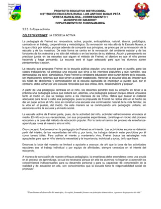 PROYECTO EDUCATIVO INSTITUCIONAL
                  INSTITUCIÓN EDUCATIVA RURAL LUIS ANTONIO DUQUE PEÑA
                           VEREDA BARZALOSA - CORREGIMIENTO 1
                                 MUNICIPIO DE GIRARDOT
                             DEPARTAMENTO DE CUNDINAMARCA

3.2.3. Enfoque activista

CÉLESTIN FREINET: LA ESCUELA ACTIVA

La pedagogía de Freinet es: renovadora, activa, popular, anticapitalista, natural, abierta, paidológica,
centrada en el trabajo, cooperativista y metodológica. Su renovación va más allá de la Escuela Nueva, a
la que critica por teórica, porque además de compartir sus principios, se preocupa de la renovación de la
escuela y de los maestros. De esta forma se centra en la renovación del ambiente escolar y de las
funciones de los maestros y no sólo del método o en las teorías de su sistema. Acción y pensamiento se
practican juntos en las escuelas que siguen el método de Freinet; el objetivo es que el niño piense
haciendo y haga pensando. La escuela será el lugar adecuado para que los alumnos aúnen
pensamientos y acción.

La escuela que propugna Freinet es la escuela pública popular; una escuela para el pueblo, para las
clases trabajadoras; se persigue una escuela que sirva a los intereses populares y que, también, sea
democrática, es decir, participativa. Para Freinet la verdadera educación debe surgir dentro de la escuela,
sin imposiciones externas que sólo sirven al poder establecido. Renovar la escuela será así impedir que
las notas de obediencia y domesticación de la escuela capitalista se impongan al pueblo que, por el
contrario, debe luchar por una escuela renovada que sea crítica, libre, desalienadora y popular.

A partir de una pedagogía centrada en el niño, los docentes pondrán todo su empeño en llevar a la
práctica una pedagogía activa que deberá ser, además, una pedagogía popular porque estará vinculada
tanto al medio en que se trabaja como a los intereses de los niños. Había que buscar el material
adecuado para llevar a cabo esa pedagogía, pues la propuesta de Freinet no radica sólo en el hecho de
dar un papel activo al niño, sino en construir una escuela viva continuación natural de la vida familiar, de
la vida en el pueblo, del medio. De esta manera se va construyendo una pedagogía unitaria, sin
escisiones entre la escuela y el medio social.

La escuela activa de Freinet parte, pues, de la actividad del niño, actividad estrechamente vinculada al
medio. El niño con sus necesidades, con sus propuestas espontáneas, constituye el núcleo del proceso
educativo y la base del método de educación popular. Por lo tanto el centro del proceso de enseñanza-
aprendizaje no es el maestro sino el niño.

Otro concepto fundamental en la pedagogía de Freinet es el interés. Las actividades escolares deberán
partir del interés, de las necesidades del niño y, por tanto, los trabajos deberán estar percibidos por él
como tareas útiles. Para cultivar el interés y mantenerlo vivo, Freinet busca las estrategias más
apropiadas para que el niño sienta la necesidad y la importancia, individual y social, de lo que hace.

Entonces la labor del maestro se limitará a ayudarle a avanzar; de ahí que la base de las actividades
escolares sea el trabajo individual o por equipo de afinidades, siempre centradas en el interés del
educando.

A manera de conclusión de nuestro enfoque pedagógico, la enseñanza debe entenderse como una ayuda
en el proceso de aprendizaje, la cual es necesaria porque sin ella los alumnos no llegarían a aprender los
conocimientos indispensables para su desarrollo personal y para su capacidad de comprensión de la
realidad y de actuación en ella, son conocimientos que la escuela tiene la responsabilidad social de
promover.




    “Contribuimos al desarrollo del municipio y la región, formando jóvenes con principios democráticos y gestores de proyectos de vida”
 