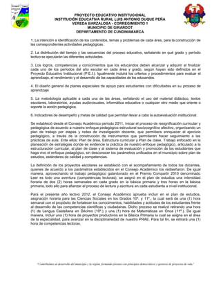 PROYECTO EDUCATIVO INSTITUCIONAL
                  INSTITUCIÓN EDUCATIVA RURAL LUIS ANTONIO DUQUE PEÑA
                           VEREDA BARZALOSA - CORREGIMIENTO 1
                                 MUNICIPIO DE GIRARDOT
                             DEPARTAMENTO DE CUNDINAMARCA

1. La intención e identificación de los contenidos, temas y problemas de cada área, para la construcción de
las correspondientes actividades pedagógicas.

2. La distribución del tiempo y las secuencias del proceso educativo, señalando en qué grado y período
lectivo se ejecutarán las diferentes actividades.

3. Los logros, competencias y conocimientos que los educandos deben alcanzar y adquirir al finalizar
cada uno de los períodos del año escolar en cada área y grado, según hayan sido definidos en el
Proyecto Educativo Institucional (P.E.I.). Igualmente incluirá los criterios y procedimientos para evaluar el
aprendizaje, el rendimiento y el desarrollo de las capacidades de los educandos.

4. El diseño general de planes especiales de apoyo para estudiantes con dificultades en su proceso de
aprendizaje

5. La metodología aplicable a cada una de las áreas, señalando el uso del material didáctico, textos
escolares, laboratorios, ayudas audiovisuales, informática educativa o cualquier otro medio que oriente o
soporte la acción pedagógica.

6. Indicadores de desempeño y metas de calidad que permitan llevar a cabo la autoevaluación institucional.

Se estableció desde el Consejo Académico periodo 2011, iniciar el proceso de resignificación curricular y
pedagógica de acuerdo a nuestro enfoque pedagógico estructural sociocognitivo afectivo, organizando un
plan de trabajo por etapas y redes de investigación docente, que permitiera enriquecer el ejercicio
pedagógico, a través de la construcción de instrumentos que permitieran hacer seguimiento a las
prácticas de aula. Ente ellos: Plan de área, Estructura curricular y Plan de clase. Trabajo enfocado en la
planeación de estrategias donde se evidencie la práctica de nuestro enfoque pedagógico, articulado a la
estructuración curricular, al plan de clase y al sistema de evaluación y promoción de los estudiantes que
haga vivo el enfoque pedagógico, sin desconocer los parámetros unificados en el municipio sobre plan de
estudios, estándares de calidad y competencias.

La definición de los proyectos escolares se estableció con el acompañamiento de todos los docentes,
quienes de acuerdo a los parámetros establecidos en el Consejo Académico los rediseñaron. De igual
manera, aprovechando el trabajo pedagógico galardonado en el Premio Compartir 2010 denominado
Leer es todo una aventura (competencias lectoras), se asignó en el plan de estudios una intensidad
horaria de dos (2) horas semanales en cada grado en la básica primaria y tres horas en la básica
primaria, todo ello para afianzar el proceso de lectura y escritura en cada estudiante a nivel institucional.

Para el presente año lectivo 2012, el Consejo Académico aprueba incluir en el plan de estudios,
asignación horaria para las Ciencias Sociales en los Grados 10º. y 11º., la cual será de una (1) hora
semanal con el propósito de fortalecer los conocimientos, habilidades y actitudes de los estudiantes frente
al desarrollo de las competencias científicas y ciudadanas. Dicho proceso se realizó retirando una hora
(1) de Lengua Castellana en Décimo (10º.) y una (1) hora de Matemáticas en Once (11º.). De igual
manera, incluir una (1) hora de proyectos productivos en la Básica Primaria la cual se asigna en el área
de la especialidad, para avanzar en la disciplinariedad de nuestro PRAE. Para tal fin, se retirará una (1)
hora de competencias lectoras.




    “Contribuimos al desarrollo del municipio y la región, formando jóvenes con principios democráticos y gestores de proyectos de vida”
 