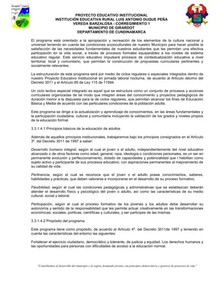 PROYECTO EDUCATIVO INSTITUCIONAL
                  INSTITUCIÓN EDUCATIVA RURAL LUIS ANTONIO DUQUE PEÑA
                           VEREDA BARZALOSA - CORREGIMIENTO 1
                                 MUNICIPIO DE GIRARDOT
                             DEPARTAMENTO DE CUNDINAMARCA

El programa está orientado a la apropiación y recreación de los elementos de la cultura nacional y
universal teniendo en cuenta las condiciones socioculturales de nuestro Municipio para hacer posible la
satisfacción de las necesidades fundamentales de nuestros estudiantes que les permitan una efectiva
participación en la vida social, a través de procesos formales equiparables a los niveles de sistema
educativo regular. Este servicio educativo impulsará procesos de contextualización educativa a nivel
territorial, local y comunitario, que permitan la construcción de propuestas curriculares pertinentes y
socialmente relevantes.

La estructuración de este programa será por medio de ciclos regulares o especiales integrados dentro de
nuestro Proyecto Educativo Institucional en jornada laboral nocturna, de acuerdo al Artículo décimo del
Decreto 3011 y el Artículo 85 de Ley 115 de 11994.

Un ciclo lectivo especial integrado es aquel que se estructura como un conjunto de procesos y acciones
curriculares organizadas de tal modo que integren áreas del conocimiento y proyectos pedagógicos de
duración menor a la dispuesta para la de ciclos regulares, que permitan alcanzar los fines de Educación
Básica y Media de acuerdo con las particulares condiciones de la población adulta.

Este programa se dirige a la actualización y aprendizaje de conocimientos, en las áreas fundamentales y
la participación ciudadana, cultural y comunitaria incluyendo la validación de los grados y niveles propios
de la educación formal.

3.3.1.4.1 Principios básicos de la educación de adultos

Además de aquellos principios institucionales, trabajaremos bajo los principios consignados en el Artículo
3º. del Decreto 3011 de 1997 a saber:

Desarrollo humano integral, según el cual el joven o el adulto, independientemente del nivel educativo
alcanzado o de otros factores como edad, general, raza, ideología o condiciones personales, es un ser en
permanente evolución y perfeccionamiento, dotado de capacidades y potencialidad que l habilitan como
sujeto activo y participante de sus procesos educativo, con aspiraciones permanentes al mejoramiento de
su calidad de vida.

Pertinencia, según el cual se reconoce que el joven o el adulto posee conocimientos, saberes,
habilidades y prácticas, que deben valorarse e incorporarse en el desarrollo de su proceso formativo.

Flexibilidad, según el cual las condiciones pedagógicas y administrativas que se establezcan deberán
atender el desarrollo físico y psicológico del joven o adulto, así como las características de su medio
cultural, social y laboral.

Participación, según el cual el proceso formativo de los jóvenes y los adultos debe desarrollar su
autonomía y sentido de la responsabilidad que les permite actuar creativamente en las transformaciones
económicas, sociales, políticas, científicas y culturales, y ser participes de las mismas.

3.3.1.4.2 Propósito del programa

Este programa tiene como propósito, de acuerdo al Artículo 4º. del Decreto 3011de 1997 y teniendo en
cuenta las características del entorno las siguientes:

Fortalecer el ejercicio ciudadano, democrático y tolerante, de justicia y equidad. Los derechos humanos y
las oportunidades para personas con dificultades de acceso a la educación normal.




    “Contribuimos al desarrollo del municipio y la región, formando jóvenes con principios democráticos y gestores de proyectos de vida”
 