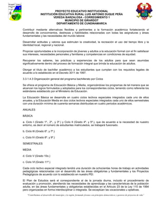 PROYECTO EDUCATIVO INSTITUCIONAL
                  INSTITUCIÓN EDUCATIVA RURAL LUIS ANTONIO DUQUE PEÑA
                           VEREDA BARZALOSA - CORREGIMIENTO 1
                                 MUNICIPIO DE GIRARDOT
                             DEPARTAMENTO DE CUNDINAMARCA

Contribuir mediante alternativas flexibles y pertinentes a la formación académica fortaleciendo el
desarrollo de conocimientos, destrezas y habilidades relacionadas con todas las asignaturas y áreas
fundamentales y las necesidades del mundo laboral.

Desarrollar actitudes y valores que estimulen la creatividad, la recreación el uso del tiempo libre y la
identidad local, regional y nacional.

Propiciar oportunidades a la incorporación de jóvenes y adultos a la educación formal con el fin satisfacer
sus intereses, necesidades personales y familiares y competencias en condiciones de equidad.

Recuperar los saberes, las prácticas y experiencias de los adultos para que sean asumidas
significativamente dentro del proceso de formación integral que brinda la educación de adultos.

Otorgar el título de bachiller académico a los estudiantes que cumplan con los requisitos legales de
acuerdo a lo establecido en el Decreto 3011 de 1997.

3.3.1.4.3 Organización general del programa bachillerato por Ciclos

Se ofrece el programa de Educación Básica y Media, organizándose los programas de tal manera que se
alcancen los logros formulados y adoptados para los correspondientes ciclos, teniendo como referente los
estándares establecido por el Ministerio de Educación.

La Educación Básica se desarrolla en cuatro ciclos lectivos especiales integrados cada uno de ellos
anuales, y la Educación Media en dos ciclos lectivos especiales integrados cada uno de ellos semestrales
con una duración mínima de cuarenta semanas distribuidas en cuatro periodos académicos.

ANUALES

BÁSICA

a. Ciclo I (Grado 1º., 2º., y 3º.) y Ciclo II (Grado 4º. y 5º.), que de acuerdo a la necesidad de nuestro
entorno, es decir al número de estudiantes matriculados, se trabajará fusionado.

b. Ciclo III (Grado 6º. y 7º.)

c. Ciclo IV (Grado 8º. y 9º.)

SEMESTRALES

MEDIA

d. Ciclo V (Grado 10o.)

c. Ciclo VI (Grado 11º.)

Cada ciclo lectivo especial integrado tendrá una duración de ochocientas horas de trabajo en actividades
pedagógicas relacionadas con el desarrollo de las áreas obligatorias y fundamentales y los Proyectos
Pedagógicos de acuerdo con lo establecido en nuestro PEI.

El Plan de Estudios será el correspondiente al de la jornada diurna, incluido el procedimiento de
evaluación y promoción, atendiendo las necesidades de aprendizaje y las características de la población
adulta, en las áreas fundamentales y obligatorias establecidas en el Artículo 23 de la Ley 115 de 1994
pero organizadas en forma interdisciplinar o integrada. Se exceptúan las vocacionales u optativas.
    “Contribuimos al desarrollo del municipio y la región, formando jóvenes con principios democráticos y gestores de proyectos de vida”
 