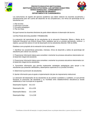PROYECTO EDUCATIVO INSTITUCIONAL
                  INSTITUCIÓN EDUCATIVA RURAL LUIS ANTONIO DUQUE PEÑA
                           VEREDA BARZALOSA - CORREGIMIENTO 1
                                 MUNICIPIO DE GIRARDOT
                             DEPARTAMENTO DE CUNDINAMARCA

Los instrumentos de registro del ejercicio académico que deben elaborar los docentes anualmente y
periódicamente para dar cuenta del desarrollo de las competencias y los ritmos de aprendizaje de los
estudiantes son:

1. Plan de área.
2. Estructura curricular.
3. Encuadre pedagógico.
4. Plan de Clase

De igual manera los docentes directores de grado deben elaborar el observador del alumno.

3.6 POLÍTICAS DE EVALUACIÓN Y PROMOCIÓN

La evaluación del aprendizaje de los estudiantes de la educación Preescolar, Básica y Media de la
Institución Educativa Luis Antonio Duque Peña, establece que es un proceso permanente, continuo y
objetivo, que permite valorar el nivel de desempeño de los estudiantes (Decreto 1290 de 2009).

Establece como propósito de la evaluación de los estudiantes:

1. Identificar las características personales, intereses, ritmos de desarrollo y estilos de aprendizaje del
estudiante para valorar sus avances.

2. Proporcionar información básica para consolidar o reorientar los procesos educativos relacionados con
el desarrollo integral del estudiante.

3. Proporcionar información básica para consolidar o reorientar los procesos educativos relacionados con
el desarrollo integral de los estudiantes.

4. Suministrar información que permita implementar estrategias pedagógicas para apoyar a los
estudiantes que presenten debilidades y desempeños superiores en su proceso formativo.

5. Determinar la promoción de estudiantes.

6. Aportar información para el ajuste e implementación del plan de mejoramiento institucional.

La valoración del desempeño de los estudiantes es de carácter cuantitativo y cualitativo, el cual permite
favorecer la promoción del estudiante y su movilidad entre establecimientos educativos.La escala
establecida a nivel municipal es la siguiente:

Desempeño Superior            4,6 a 5,0

Desempeño Alto                4,0 a 4,59

Desempeño Básico              3,0 a 3,99

Desempeño Bajo                 1,0 a 2,99




    “Contribuimos al desarrollo del municipio y la región, formando jóvenes con principios democráticos y gestores de proyectos de vida”
 