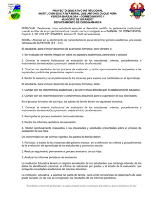 PROYECTO EDUCATIVO INSTITUCIONAL
                  INSTITUCIÓN EDUCATIVA RURAL LUIS ANTONIO DUQUE PEÑA
                           VEREDA BARZALOSA - CORREGIMIENTO 1
                                 MUNICIPIO DE GIRARDOT
                             DEPARTAMENTO DE CUNDINAMARCA

PERSONAL: Destacarse como estudiante ejemplar al demostrar sentido de pertenencia institucional,
cuando es líder de su propia formación a cumplir con lo promulgado en el MANUAL DE CONVIVENCIA,
Capítulo II. DE LOS ESTUDIANTES, Artículo 21. Perfil del estudiante.

SOCIAL: Alcanzar en su rendimiento de comportamiento social del primer periodo académico, una escala
valorativa de SUPERIOR (4.6 – 5.0).

El estudiante, para el mejor desarrollo de su proceso formativo, tiene derecho a:

1. Ser evaluado de manera integral en todos los aspectos académicos, personales y sociales

2. Conocer el sistema institucional de evaluación de los estudiantes: criterios, procedimientos e
instrumentos de evaluación y promoción desde el inicio de año escolar.

3. Conocer los resultados de los procesos de evaluación y recibir oportunamente las respuestas a las
inquietudes y solicitudes presentadas respecto a estas.

4. Recibir la asesoría y acompañamiento de los docentes para superar sus debilidades en el aprendizaje.

El estudiante, para el mejor desarrollo de su proceso formativo, debe:

1. Cumplir con los compromisos académicos y de convivencia definidos por el establecimiento educativo.

2. Cumplir con las recomendaciones y compromisos adquiridos para la superación de sus debilidades.

En el proceso formativo de sus hijos, los padres de familia tienen los siguientes derechos:

1. Conocer el sistema institucional de evaluación de los estudiantes: criterios, procedimientos e
instrumentos de evaluación y promoción desde el inicio de año escolar.

2. Acompañar el proceso evaluativo de los estudiantes.

3. Recibir los informes periódicos de evaluación.

4. Recibir oportunamente respuestas a las inquietudes y solicitudes presentadas sobre el proceso de
evaluación de sus hijos.

De conformidad con las normas vigentes, los padres de familia deben:

1. Participar, a través de las instancias del gobierno escolar, en la definición de criterios y procedimientos
de la evaluación del aprendizaje de los estudiantes y promoción escolar.

2. Realizar seguimiento permanente al proceso evaluativo de sus hijos.

3. Analizar los informes periódicos de evaluación

La Institución Educativa llevará un registro actualizado de los estudiantes que contenga además de los
datos de identificación personal, el informe de valoración por grados y el estado de la evaluación, que
incluya las novedades académicas del proceso educativo.

La institución educativa, a solicitud del padre de familia, debe emitir constancias de desempeño de cada
grado cursado, en las que se consignarán los resultados de los informes periódicos.


    “Contribuimos al desarrollo del municipio y la región, formando jóvenes con principios democráticos y gestores de proyectos de vida”
 