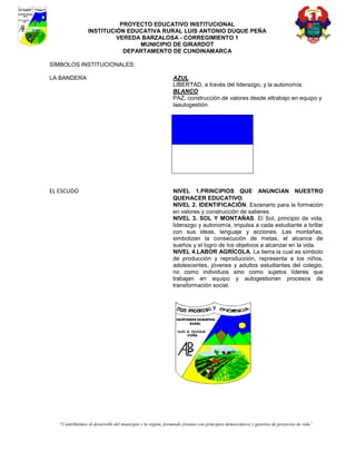 PROYECTO EDUCATIVO INSTITUCIONAL
                 INSTITUCIÓN EDUCATIVA RURAL LUIS ANTONIO DUQUE PEÑA
                          VEREDA BARZALOSA - CORREGIMIENTO 1
                                MUNICIPIO DE GIRARDOT
                            DEPARTAMENTO DE CUNDINAMARCA

SÍMBOLOS INSTITUCIONALES:

LA BANDERA                                                    AZUL
                                                              LIBERTAD, a través del liderazgo, y la autonomía.
                                                              BLANCO
                                                              PAZ, construcción de valores desde eltrabajo en equipo y
                                                              laautogestión.




EL ESCUDO                                                     NIVEL 1.PRINCIPIOS QUE ANUNCIAN NUESTRO
                                                              QUEHACER EDUCATIVO.
                                                              NIVEL 2. IDENTIFICACIÓN. Escenario para la formación
                                                              en valores y construcción de saberes.
                                                              NIVEL 3. SOL Y MONTAÑAS. El Sol, principio de vida,
                                                              liderazgo y autonomía, impulsa a cada estudiante a brillar
                                                              con sus ideas, lenguaje y acciones. Las montañas,
                                                              simbolizan la consecución de metas, el alcance de
                                                              sueños y el logro de los objetivos a alcanzar en la vida.
                                                              NIVEL 4.LABOR AGRÍCOLA. La tierra la cual es símbolo
                                                              de producción y reproducción, representa a los niños,
                                                              adolescentes, jóvenes y adultos estudiantes del colegio,
                                                              no como individuos sino como sujetos líderes que
                                                              trabajan en equipo y autogestionan procesos de
                                                              transformación social.




   “Contribuimos al desarrollo del municipio y la región, formando jóvenes con principios democráticos y gestores de proyectos de vida”
 