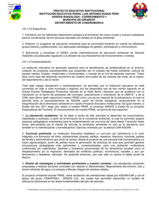 PROYECTO EDUCATIVO INSTITUCIONAL
                  INSTITUCIÓN EDUCATIVA RURAL LUIS ANTONIO DUQUE PEÑA
                           VEREDA BARZALOSA - CORREGIMIENTO 1
                                 MUNICIPIO DE GIRARDOT
                             DEPARTAMENTO DE CUNDINAMARCA

3.8.1.2.2 Específicos

1. Contribuir con los diferentes estamentos sociales a la formación de nueva ciudad y nuevos ciudadanos
para la conservación de los recursos naturales con énfasis en la ética ambiental.

2. Elaborar un programa de educación ambiental para la comunidad teniendo en cuenta los diferentes
grupos etarios y poblacionales, con adecuadas estrategias de gestión, participación y comunicación.

3. Estructurar y consolidar el CIDEA comité interinstitucional de educación ambiental de Girardot
mediante una adecuada regulación y la difusión de sus mecanismos de funcionamiento y manejo.

3.8.1.3 Contextualización

La institución educativa ha generado espacios para la identificación de problemáticas en el entorno,
creación de proyectos autosostenibles que propenden por el cuidado del medio ambiente, cultivos de
plantas nativas, frutales, medicinales y ornamentales, y manejo de la cría de especies menores. Todos
ellos como ejes del desarrollo económico de nuestra comunidad de las veredas del norte, de la región,
del departamento y de la nación.

Todo éste trabajo disciplinario e interdisciplinario, ha permitido que la institución educativa se halla
convertido en líder a nivel municipal y regional, por los desarrollos que se han venido logrando en la
Granja Escolar Pedagógica Productiva ubicada en la Sede Berlín, situación que se evidencia con la
inscripción en el banco de proyectos del municipio, acercamiento y orientación de la UMATA y de la
CAR, este último quién seleccionó nuestro PRAE como uno de los mejores de Cundinamarca, lo cual ha
permitió tener el acompañamiento de ASOAN, quien ha venido trabajando continuamente en la
resignificación de la dimensión ambiental en nuestro Proyecto Educativo Institucional. De igual manera, a
finales del año 2011 llega otro aliado a nuestro PRAE, la empresa ARGOS a través de su proyecto
Exploradores del Territorio. El reconocimiento de nuestro PRAE, se deriva de tres aspectos:

1. La planeación académica. Se ha dado a través de ella, prioridad al desarrollo de conocimientos,
habilidades y actitudes, a partir de la formación de la conciencia ambiental, lo cual ha permitido asignar
espacios pedagógicos importantes para la implementación de una hora de clase desde Transición hasta
Once, demostrando así el interés de articular la dimensión ambiental no solo en lo disciplinar sino
también en lo interdisciplinar y transdisciplinar. Ejercicio orientado por la alianza CAR-ASOAN.

2. Currículo pertinente. La Institución Educativa establece un currículo con pertinencia a lo rural,
integrado a la formación de niños, adolescentes, jóvenes, adultos, maestros, directivos, hombres, padres
de familia y administrativos que amen el campo, desde el proyecto de una escuela más humanizadora y a
futuro agroecológica, punto de partida hacia la generación de prácticas de aula que permitan generar
innovaciones pedagógicas más pertinentes y contextualizadas, para una población multicultural
conformada por coterráneos, flotantes y forasteros provenientes de los fenómenos sociales como el
desplazamiento y/o la migración, derivados de conflictos políticos, económicos, sociales y aun por
fenómenos o desastres naturales. Se pretende entonces, que sea este un aporte al tejido social de
Nación.

3. Diseño de estrategias y actividades pertinentes a nuestro contexto. Los estudiantes presentan
propuestas y realizan acciones concretas con relación a: Biodiversidad, Mejoramiento del entorno, Uso y
ahorro eficiente del agua y la energía y Manejo integral de residuos sólidos.

El proyecto ambiental escolar PRAE, viene recibiendo las orientaciones dadas por ASOAN-CAR y con el
apoyo del grupo YANAPAQUI - ARGOS S,A,, los cuales han permitido desarrollar un modelo de
estructura transversal en las áreas fundamentales del plan de estudios.


    “Contribuimos al desarrollo del municipio y la región, formando jóvenes con principios democráticos y gestores de proyectos de vida”
 