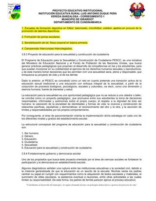 PROYECTO EDUCATIVO INSTITUCIONAL
                  INSTITUCIÓN EDUCATIVA RURAL LUIS ANTONIO DUQUE PEÑA
                           VEREDA BARZALOSA - CORREGIMIENTO 1
                                 MUNICIPIO DE GIRARDOT
                             DEPARTAMENTO DE CUNDINAMARCA

1. Escuelas de formación deportiva en fútbol, baloncesto, microfútbol, voleibol, ajedrez,en procura de la
promoción de talentos deportivos.

2. Formación de porras escolares.

3. Sensibilización de ed. física corporal en básica primaria.

4. Campeonato Intercursose Intercolegiados.

3.8.3 Proyecto de educación para la sexualidad y construcción de ciudadanía

El Programa de Educación para la Sexualidad y Construcción de Ciudadanía PESCC, es una iniciativa
del Ministerio de Educación Nacional y el Fondo de Población de las Naciones Unidas, que busca
generar prácticas pedagógicas que propicien el desarrollo de competencias en las y los estudiantes, para
que puedan incorporar en su cotidianidad el ejercicio de los derechos humanos sexuales y reproductivos,
y de esta manera tomar decisiones que les permitan vivir una sexualidad sana, plena y responsable, que
enriquezca su proyecto de vida y el de los demás
.
Dado lo anterior, el PESCC es concebido como un reto en cuanto pretende una transición activa de la
educación sexual tradicional a una educación con enfoque integral de la sexualidad, a partir de la
conjunción de procesos biológicos, psicológicos, sociales y culturales;; es decir, como una dimensión y
esencia humana, fuente de bienestar y salud.

La educación para la sexualidad es una oportunidad pedagógica que no se reduce a una cátedra o taller,
se concibe como un proyecto pedagógico, que promueve entre sus estudiantes la toma de decisiones
responsables, informadas y autónomas sobre el propio cuerpo; el respeto a la dignidad de todo ser
humano; la valoración de la pluralidad de identidades y formas de vida; la vivencia y construcción de
relaciones pacíficas, equitativas y democráticas; el reconocimiento del otro y la otra, y la asunción de
límites y responsabilidades por los propios comportamiento.

Por consiguiente, el área de psicoorientación orienta la implementación dicha estrategia en cada uno de
los diferentes niveles y grados del establecimiento escolar.

La estructural conceptual del programa de educación para la sexualidad y construcción de ciudadanía
son:

1. Ser humano.
2. Género.
3. Educación.
4. Ciudadanía.
5. Sexualidad.
6. Educación para la sexualidad y construcción de ciudadanía.

3.8.4 Fortalecimiento gobierno y democracia escolar

Uno de los propósitos que busca éste proyecto orientado por el área de ciencias sociales es fortalecer la
participación y la democracia en establecimiento escolar.

Algunos diagnósticos señalan una ruptura entre las instituciones educativas y la sociedad civil, debido a
la creencia generalizada de que la educación es un asunto de la escuela. Muchas veces los padres
centran su papel en cumplir con requerimientos como la adquisición de textos escolares y materiales, el
suministro de útiles escolares, la asistencia eventual a reuniones, entre otras actividades a las cuales
limitan su responsabilidad. De esta forma, los padres de familia parecen ajenos al proceso educativo.
    “Contribuimos al desarrollo del municipio y la región, formando jóvenes con principios democráticos y gestores de proyectos de vida”
 