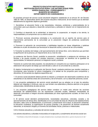 PROYECTO EDUCATIVO INSTITUCIONAL
                  INSTITUCIÓN EDUCATIVA RURAL LUIS ANTONIO DUQUE PEÑA
                           VEREDA BARZALOSA - CORREGIMIENTO 1
                                 MUNICIPIO DE GIRARDOT
                             DEPARTAMENTO DE CUNDINAMARCA

El propósito principal del servicio social estudiantil obligatorio establecido en el artículo 39. del Decreto
1860 de 1994, se desarrollará dentro del proyecto educativo institucional, de tal manera que se atiendan
debidamente los siguientes objetivos generales:

1. Sensibilizar al educando frente a las necesidades, intereses, problemas y potencialidades de la
comunidad, para que adquiera y desarrolle compromisos y actitudes en relación con el mejoramiento de
la misma.

2. Contribuir al desarrollo de la solidaridad, la tolerancia, la cooperación, el respeto a los demás, la
responsabilidad y el compromiso con su entorno social.

3. Promover acciones educativas orientadas a la construcción de un espíritu de servicio para el
mejoramiento permanente de la comunidad ya la prevención integral de problemas socialmente
relevantes.

4. Promover la aplicación de conocimientos y habilidades logrados en áreas obligatorias y optativas
definidas en el plan de estudios que favorezcan el desarrollo social y cultural de las comunidades.

5. Fomentar la práctica del trabajo y del aprovechamiento del tiempo libre, como derechos que permiten
la dignificación de la persona y el mejoramiento de su nivel de vida.

La existencia del Servicio Social, posibilita la prevención, rehabilitación o asistencia de individuos, de
familias o de grupos sociales con amplias carencias y demandas; en beneficio de la igualdad de
oportunidades, la realización personal, la integración social y solidaria.

Teniendo en cuenta todo éste propósito, los estudiantes en compañía de sus maestros participaran en la
elaboración del proyecto de trabajo que será llevado a cabo en la comunidad de su elección.

El objetivo fundamental es la aplicación del Servicio Social, mediante prácticas que resulten creativas e
innovadoras, para fomentar la cultura investigativa y la calidad de los proyectos para compartirlos y
difundirlos. En tal sentido los objetivos específicos son:

1. El servicio social estudiantil deberá permitir la relación y correlación del desempeño académico de los
estudiantes en las distintas áreas del conocimiento y de la formación, con su desarrollo personal y social.

2. Los proyectos pedagógicos del servicio social estudiantil que se adopten en el plan de estudios,
deberán ser integrales y continuos, esto es, que brinden una sistemática y efectiva atención a los grupos
poblacionales, beneficiarias de este servicio.

3. Los proyectos pedagógicos del servicio deben constituir un medio para articular las acciones
educativas del establecimiento con las expresiones culturales locales, satisfacer necesidades de
desarrollo comunitario e integrar acciones adelantadas por otras organizaciones sociales, en favor de la
comunidad

4. El servicio social atenderá prioritariamente, necesidades educativas, culturales, sociales y de
aprovechamiento de tiempo libre, identificadas en la comunidad del área de influencia del establecimiento
educativo, tales como la alfabetización, la promoción y preservación de la salud, la educación ambiental,
la educación ciudadana, la organización de grupos juveniles y de prevención de factores socialmente
relevantes, la recreación dirigida y el fomento de actividades físicas, prácticas e intelectuales.

3.8.5.2 Actores educativos y culturales del servicio social

Los actores educativos y culturales involucrados en la ejecución y cumplimiento del servicio social son:
    “Contribuimos al desarrollo del municipio y la región, formando jóvenes con principios democráticos y gestores de proyectos de vida”
 