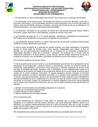PROYECTO EDUCATIVO INSTITUCIONAL
                  INSTITUCIÓN EDUCATIVA RURAL LUIS ANTONIO DUQUE PEÑA
                           VEREDA BARZALOSA - CORREGIMIENTO 1
                                 MUNICIPIO DE GIRARDOT
                             DEPARTAMENTO DE CUNDINAMARCA

1. El Coordinador (a): Será el responsable ante el Rector, de la conducción y orientación del Proyecto.

2. El Coordinador (a) del servicio social: Se encargará de liderar la conducción, ejecución, supervisión y
evaluación del Proyecto. Los Coordinadores del servicio social presentarán ante la rectoría del plantel un
informe sobre las actividades, acciones, proyectos y convenios del servicio social que se adelantan en la
Institución Educativa y con otras Instituciones Gubernamentales.

3. Los Docentes. Vinculados en los proyectos de tiempo libre, Democracia, Educación sexual, PRAE y
Prevención, juegos intercursos e intercolegiados, proyecto de emisora, entre otros.

4. Los Directores de grado de 10º. y 11º. Serán asesores, orientadores y facilitadores en la elaboración
del Proyecto de los estudiantes y los profesores encargados de los proyectos.

5. Los estudiantes. Quienes tendrán a su cargo la ejecución de las acciones y proyectos Institucionales
mediante convenios debidamente autorizados.

El servicio social estudiantil es la actividad de carácter temporal, que debe desempeñar el estudiante
durante un tiempo fijado de ochenta horas, como requisito indispensable para obtener el título de
Bachiller; es una oportunidad para identificarse con la sociedad por los beneficios, competencias y
capacidades obtenidos a través de su formación y educación. Se constituye en un vínculo entre las
Instituciones educativas y el sector público y social, además, permite integrar eficazmente los planes y
programas de estudio a las necesidades y prioridades de desarrollo de las comunidades y el país.

3.8.5.3 Ámbito académico del servicio social

El ámbito académico del servicio social es una retroalimentación permanente de la participación de los
estudiantes, la del profesorado y personal directivo y administrativo; quienes con autentico sentido de
pertenencia, responsabilidad y compromiso social promuevan e impulsan programas de servicio social
que sean el resultado del trabajo académico serio y disciplinado; lo que indudablemente incidirá en la
consolidación de la filosofía del colegio en el cumplimiento efectivo de su función social. El servicio social
cumple con la misión académico comunitaria. El aspecto académico permite completar la formación
teórica del estudiante. La relación estudiante comunidad, en su aspecto social representa una actividad
de servicio que permite acercarse y apoyar a las comunidades de mayor urgencia social y sensibilizarse
ante las necesidades de otros, incorporando en el proceso una serie de valores humanos y sociales que
consolidan su formación integral. En consideración al carácter obligatorio del servicio social estudiantil
que le otorga la Ley General de la Educación, para que se considere terminado el proceso formativo se
requiere:

1. Atender de manera efectiva las actividades propuestas en el proyecto.
2. Cumplir con la intensidad horaria prevista.
3. Haber obtenido los logros definidos.
4. Obtener certificación por el trabajo realizado.

3.8.5.4 Líneas de acción

La Corte Constitucional en sentencia C114de 2005, ha señalado que el servicio social estudiantil
obligatorio es un elemento más del proceso educativo, que busca desarrollar distintos valores en el
educando y un requisito indispensable para optar por el título de bachiller, razón por la cual, no origina
ningún tipo de relación laboral, más aun, porque es un medio que busca lograr los fines constitucionales y
legales que persigue la Educación.

Por consiguiente estos serán los escenarios donde desarrollan sus actividades de servicio social:


    “Contribuimos al desarrollo del municipio y la región, formando jóvenes con principios democráticos y gestores de proyectos de vida”
 